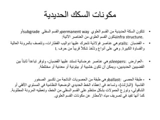 ‫الحديدية‬ ‫السكك‬ ‫مكونات‬
•‫العلوي‬ ‫القسم‬ ‫من‬ ‫الحديدية‬ ‫السكة‬ ‫تتكون‬permanent way‫السفلي‬ ‫والقسم‬subgrade‫أو‬
infra structure.‫العناصر‬ ‫من‬ ‫العلوي‬ ‫القسم‬ ‫يتكون‬‫اآلتية‬:
•-‫القضبان‬rails:‫ا‬ ‫بالمرونة‬ ‫وتتصف‬ ،‫القطارات‬ ‫دواليب‬ ‫عليها‬ ‫تتحرك‬ ‫فوالذية‬ ‫عناصر‬ ‫وهي‬‫لعالية‬
‫والقساوة‬‫الكبيرة‬.‫حرف‬ ‫من‬ ً‫ا‬‫قريب‬ ً‫ال‬‫شك‬ ‫وتأخذ‬ ‫أنواع‬ ‫على‬ ‫وهي‬I.
•-‫العوارض‬sleepers:‫عناصر‬ ‫وهي‬‫عرضانية‬‫ثا‬ ً‫ا‬‫تباعد‬ ‫وتوفر‬ ،‫القضبان‬ ‫عليها‬ ‫تستند‬‫بين‬ ً‫ا‬‫بت‬
‫أو‬ ‫خشبية‬ ‫تكون‬ ‫أن‬ ‫ويمكن‬ ،‫الحديديين‬ ‫القضيبين‬‫بيتونية‬‫مختلطة‬ ‫أو‬ ‫معدنية‬ ‫أو‬.
•-‫الحصى‬ ‫طبقة‬ballast:‫من‬ ‫طبقة‬ ‫وهي‬‫الحصويات‬‫الصخور‬ ‫تكسير‬ ‫من‬ ‫الناتجة‬
‫القاسية‬(‫البازلت‬)‫ا‬ ‫المستوي‬ ‫في‬ ‫النظامية‬ ‫الوضعية‬ ‫الحديدي‬ ‫الخط‬ ‫إعطاء‬ ‫في‬ ‫وتساعد‬ ،‫أو‬ ‫ألفقي‬
‫الشاقولي‬‫المرون‬ ‫وتعطيه‬ ،‫الخط‬ ‫من‬ ‫السفلي‬ ‫القسم‬ ‫على‬ ‫منتظم‬ ‫بشكل‬ ‫الحموالت‬ ‫وتوزع‬ ،‫ة‬‫المطلوبة‬.
‫القسم‬ ‫مكونات‬ ‫عن‬ ‫األمطار‬ ‫مياه‬ ‫تصريف‬ ‫في‬ ‫تفيد‬ ‫أنها‬ ‫كما‬‫العلوي‬.
 