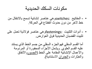‫الحديدية‬ ‫السكك‬ ‫مكونات‬
•-‫المفاتيح‬switches:‫م‬ ‫باالنتقال‬ ‫تسمح‬ ‫إنشائية‬ ‫عناصر‬ ‫وهي‬‫ن‬
‫في‬ ‫انقطاع‬ ‫حدوث‬ ‫دون‬ ‫من‬ ‫آلخر‬ ‫خط‬‫الحركة‬.
•-‫التثبيت‬ ‫أدوات‬fastenings:‫على‬ ‫تعمل‬ ‫فوالذية‬ ‫عناصر‬ ‫وهي‬
‫فوق‬ ‫الحديدية‬ ‫القضبان‬ ‫تثبيت‬‫العوارض‬.
‫السفلي‬ ‫القسم‬ ‫أما‬‫فهوالجزء‬‫ي‬ ‫الذي‬ ‫الخط‬ ‫جسم‬ ‫من‬ ‫السفلي‬‫ستند‬
‫القسم‬ ‫عليه‬‫العلوي‬.‫المردومة‬ ‫أو‬ ‫المحفورة‬ ‫األجزاء‬ ‫ويشمل‬
‫على‬ ‫المقامة‬ ‫اإلنشائية‬ ‫واألعمال‬‫الخط‬(‫الجسور‬‫واألنفاق‬
‫و‬ ‫َّارات‬‫ب‬‫والع‬‫الجدران‬‫االستنادية‬.)
 