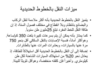 ‫الحديدية‬ ‫بالخطوط‬ ‫النقل‬ ‫ميزات‬
•‫يتميز‬‫أكثر‬ ‫بأنه‬ ‫الحديدية‬ ‫بالخطوط‬ ‫النقل‬‫مالءمة‬‫ال‬ ‫لنقل‬‫ركاب‬
‫السن‬ ‫فصول‬ ‫مختلف‬ ‫في‬ ‫انقطاع‬ ‫وبال‬ ‫بانتظام‬ ‫والبضائع‬‫إن‬ ‫إذ‬ ،‫ة‬
‫تبلغ‬ ‫المفرد‬ ‫للخط‬ ‫النقل‬ ‫طاقة‬25‫مليون‬‫طن‬ً‫ا‬‫سنوي‬.
•‫كما‬‫بلغت‬ ‫كبيرة‬ ‫بسرعات‬ ‫يتم‬ ‫أن‬ ‫يمكن‬ ‫بأنه‬ ‫يمتاز‬350‫كم‬/‫ساعة‬.
‫وهوأكثر‬‫ب‬ ‫أقل‬ ‫السككي‬ ‫بالنقل‬ ‫اإلصابات‬ ‫فنسبة‬ ،ً‫ا‬‫أمان‬‫نحو‬750
‫عنها‬ ‫المرات‬ ‫وبعشرات‬ ،‫بالسيارات‬ ‫عنها‬ ‫مرة‬‫بالطائرات‬.
•‫إضافة‬‫للط‬ ً‫ا‬‫استهالك‬ ‫أقل‬ ‫الحديدية‬ ‫بالخطوط‬ ‫النقل‬ ‫أن‬ ‫إلى‬‫إذ‬ ،‫اقة‬
‫نحو‬ ‫يعادل‬20%‫طن‬ ‫لكل‬ ‫الشاحنة‬ ‫السيارات‬ ‫استهالك‬ ‫من‬
‫كيلومتري‬.،‫منخفضة‬ ‫كلفته‬ ‫فإن‬ ً‫ا‬‫وأخير‬‫وهوأقل‬‫تلويث‬‫للبيئة‬ ً‫ا‬.
 