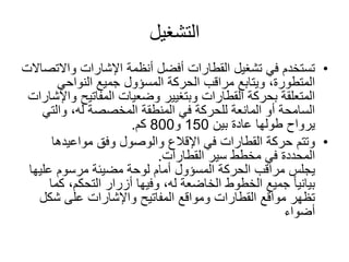 ‫التشغيل‬
•‫واالت‬ ‫اإلشارات‬ ‫أنظمة‬ ‫أفضل‬ ‫القطارات‬ ‫تشغيل‬ ‫في‬ ‫تستخدم‬‫صاالت‬
‫الحركة‬ ‫مراقب‬ ‫ويتابع‬ ،‫المتطورة‬‫المسؤول‬‫النواحي‬ ‫جميع‬
‫المفاتيح‬ ‫وضعيات‬ ‫وبتغيير‬ ‫القطارات‬ ‫بحركة‬ ‫المتعلقة‬‫واإلشارات‬
‫والت‬ ،‫له‬ ‫المخصصة‬ ‫المنطقة‬ ‫في‬ ‫للحركة‬ ‫المانعة‬ ‫أو‬ ‫السامحة‬‫ي‬
‫يرواح‬‫بين‬ ‫عادة‬ ‫طولها‬150‫و‬800‫كم‬.
•‫وتتم‬‫مواعيدها‬ ‫وفق‬ ‫والوصول‬ ‫اإلقالع‬ ‫في‬ ‫القطارات‬ ‫حركة‬
‫سير‬ ‫مخطط‬ ‫في‬ ‫المحددة‬‫القطارات‬.
‫الحركة‬ ‫مراقب‬ ‫يجلس‬‫المسؤول‬‫علي‬ ‫مرسوم‬ ‫مضيئة‬ ‫لوحة‬ ‫أمام‬‫ها‬
‫ك‬ ،‫التحكم‬ ‫أزرار‬ ‫وفيها‬ ،‫له‬ ‫الخاضعة‬ ‫الخطوط‬ ‫جميع‬ ً‫ا‬‫بياني‬‫ما‬
‫شك‬ ‫على‬ ‫واإلشارات‬ ‫المفاتيح‬ ‫ومواقع‬ ‫القطارات‬ ‫مواقع‬ ‫تظهر‬‫ل‬
‫أضواء‬
 