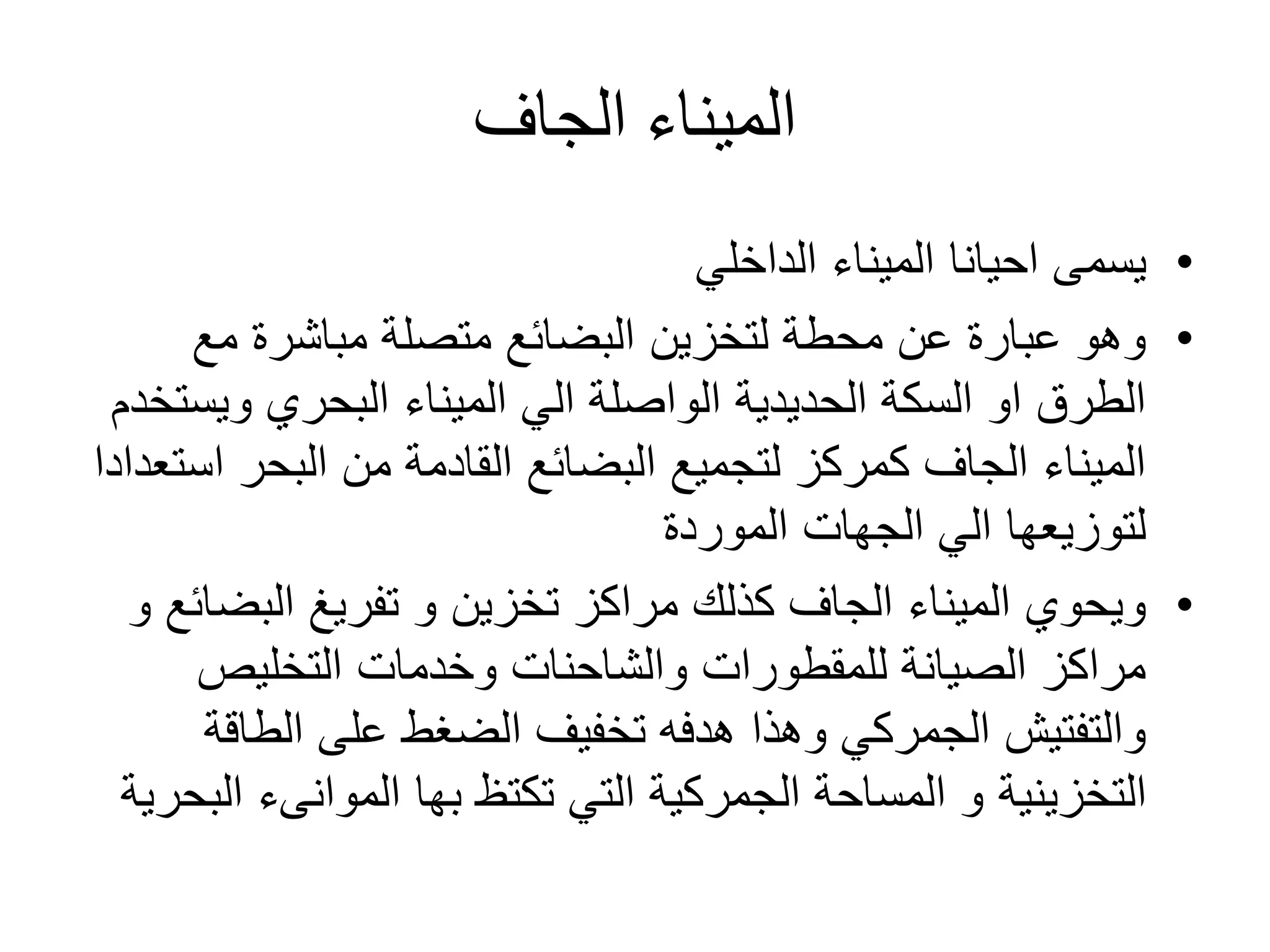 ‫الميناء‬‫الجاف‬
•‫الميناء‬ ‫احيانا‬ ‫يسمى‬‫الداخلي‬
•‫مع‬ ‫مباشرة‬ ‫متصلة‬ ‫البضائع‬ ‫لتخزين‬ ‫محطة‬ ‫عن‬ ‫عبارة‬ ‫وهو‬
‫ويس‬ ‫البحري‬ ‫الميناء‬ ‫الي‬ ‫الواصلة‬ ‫الحديدية‬ ‫السكة‬ ‫او‬ ‫الطرق‬‫تخدم‬
‫ا‬ ‫البحر‬ ‫من‬ ‫القادمة‬ ‫البضائع‬ ‫لتجميع‬ ‫كمركز‬ ‫الجاف‬ ‫الميناء‬‫ستعدادا‬
‫الموردة‬ ‫الجهات‬ ‫الي‬ ‫لتوزيعها‬
•‫البض‬ ‫تفريغ‬ ‫و‬ ‫تخزين‬ ‫مراكز‬ ‫كذلك‬ ‫الجاف‬ ‫الميناء‬ ‫ويحوي‬‫و‬ ‫ائع‬
‫التخليص‬ ‫وخدمات‬ ‫والشاحنات‬ ‫للمقطورات‬ ‫الصيانة‬ ‫مراكز‬
‫الطاق‬ ‫على‬ ‫الضغط‬ ‫تخفيف‬ ‫هدفه‬ ‫وهذا‬ ‫الجمركي‬ ‫والتفتيش‬‫ة‬
‫التخزينية‬‫تكتظ‬ ‫التي‬ ‫الجمركية‬ ‫المساحة‬ ‫و‬‫بها‬‫الموانىء‬‫ا‬‫لبحرية‬
 