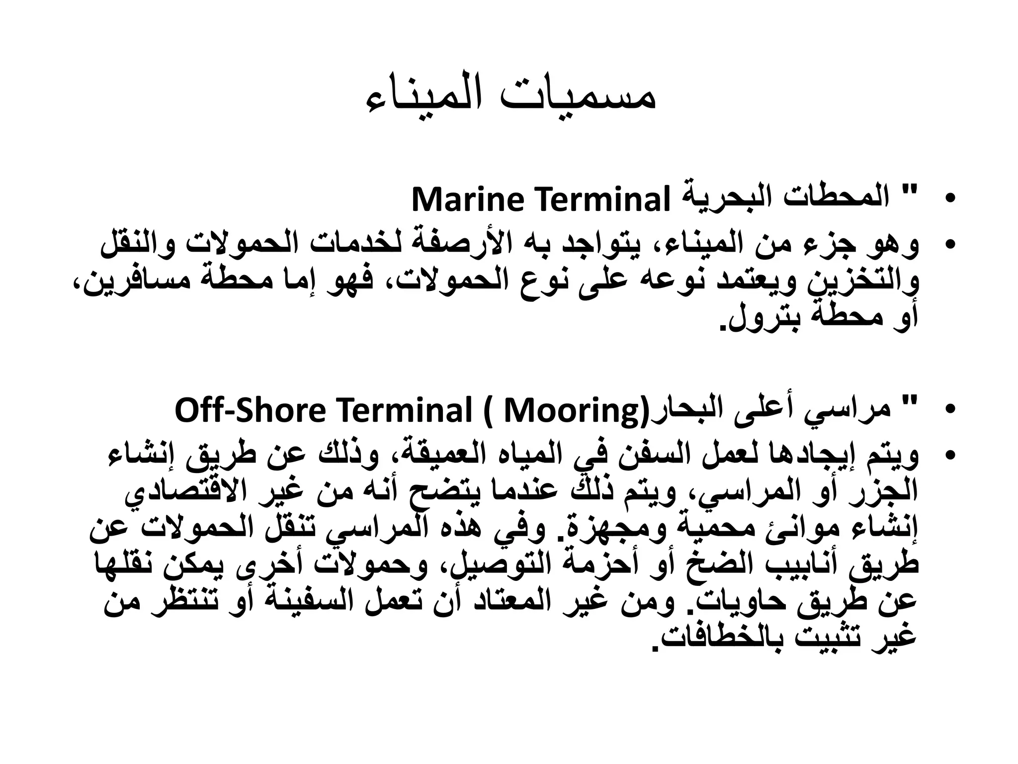 ‫الميناء‬ ‫مسميات‬
•"‫البحرية‬ ‫المحطات‬Marine Terminal
•‫يتواجد‬ ،‫الميناء‬ ‫من‬ ‫جزء‬ ‫وهو‬‫به‬‫والنقل‬ ‫الحموالت‬ ‫لخدمات‬ ‫األرصفة‬
‫مسافري‬ ‫محطة‬ ‫إما‬ ‫فهو‬ ،‫الحموالت‬ ‫نوع‬ ‫على‬ ‫نوعه‬ ‫ويعتمد‬ ‫والتخزين‬،‫ن‬
‫بترول‬ ‫محطة‬ ‫أو‬.
•"‫أعلى‬ ‫مراسي‬‫البحار‬Off-Shore Terminal ( Mooring)
•‫إنش‬ ‫طريق‬ ‫عن‬ ‫وذلك‬ ،‫العميقة‬ ‫المياه‬ ‫في‬ ‫السفن‬ ‫لعمل‬ ‫إيجادها‬ ‫ويتم‬‫اء‬
‫االقتصادي‬ ‫غير‬ ‫من‬ ‫أنه‬ ‫يتضح‬ ‫عندما‬ ‫ذلك‬ ‫ويتم‬ ،‫المراسي‬ ‫أو‬ ‫الجزر‬
‫محمية‬ ‫موانئ‬ ‫إنشاء‬‫ومجهزة‬.‫عن‬ ‫الحموالت‬ ‫تنقل‬ ‫المراسي‬ ‫هذه‬ ‫وفي‬
‫نقل‬ ‫يمكن‬ ‫أخرى‬ ‫وحموالت‬ ،‫التوصيل‬ ‫أحزمة‬ ‫أو‬ ‫الضخ‬ ‫أنابيب‬ ‫طريق‬‫ها‬
‫طريق‬ ‫عن‬‫حاويات‬.‫م‬ ‫تنتظر‬ ‫أو‬ ‫السفينة‬ ‫تعمل‬ ‫أن‬ ‫المعتاد‬ ‫غير‬ ‫ومن‬‫ن‬
‫بالخطافات‬ ‫تثبيت‬ ‫غير‬.
 