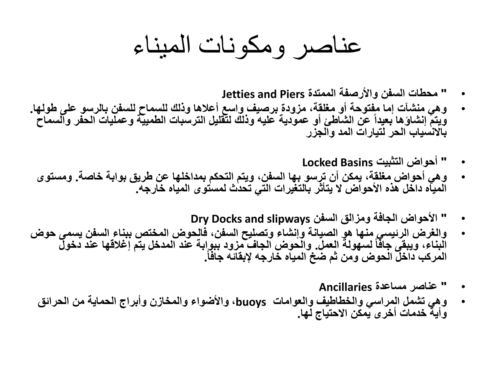 ‫الميناء‬ ‫ومكونات‬ ‫عناصر‬
•"‫الممتدة‬ ‫واألرصفة‬ ‫السفن‬ ‫محطات‬Jetties and Piers
•‫للسفن‬ ‫للسماح‬ ‫وذلك‬ ‫أعالها‬ ‫واسع‬ ‫برصيف‬ ‫مزودة‬ ،‫مغلقة‬ ‫أو‬ ‫مفتوحة‬ ‫إما‬ ‫منشآت‬ ‫وهي‬‫بالرسو‬‫على‬‫ط‬‫ولها‬.
‫الترسبات‬ ‫لتقليل‬ ‫وذلك‬ ‫عليه‬ ‫عمودية‬ ‫أو‬ ‫الشاطئ‬ ‫عن‬ ً‫ا‬‫بعيد‬ ‫إنشاؤها‬ ‫ويتم‬‫الطميية‬‫الحف‬ ‫وعمليات‬‫والسماح‬ ‫ر‬
‫والجزر‬ ‫المد‬ ‫لتيارات‬ ‫الحر‬ ‫باالنسياب‬
•"‫التثبيت‬ ‫أحواض‬Locked Basins
•‫ترسو‬ ‫أن‬ ‫يمكن‬ ،‫مغلقة‬ ‫أحواض‬ ‫وهي‬‫بها‬‫بوابة‬ ‫طريق‬ ‫عن‬ ‫بمداخلها‬ ‫التحكم‬ ‫ويتم‬ ،‫السفن‬‫خاصة‬.‫ومس‬‫توى‬
‫خارجه‬ ‫المياه‬ ‫لمستوى‬ ‫تحدث‬ ‫التي‬ ‫بالتغيرات‬ ‫يتأثر‬ ‫ال‬ ‫األحواض‬ ‫هذه‬ ‫داخل‬ ‫المياه‬.
•"‫السفن‬ ‫ومزالق‬ ‫الجافة‬ ‫األحواض‬Dry Docks and slipways
•‫ي‬ ‫السفن‬ ‫ببناء‬ ‫المختص‬ ‫فالحوض‬ ،‫السفن‬ ‫وتصليح‬ ‫وإنشاء‬ ‫الصيانة‬ ‫هو‬ ‫منها‬ ‫الرئيسي‬ ‫والغرض‬‫حوض‬ ‫سمى‬
‫لسهولة‬ ً‫ا‬‫جاف‬ ‫ويبقى‬ ،‫البناء‬‫العمل‬.‫دخو‬ ‫عند‬ ‫إغالقها‬ ‫يتم‬ ‫المدخل‬ ‫عند‬ ‫ببوابة‬ ‫مزود‬ ‫الجاف‬ ‫والحوض‬‫ل‬
ً‫ا‬‫جاف‬ ‫إلبقائه‬ ‫خارجه‬ ‫المياه‬ ‫ضخ‬ ‫ثم‬ ‫ومن‬ ‫الحوض‬ ‫داخل‬ ‫المركب‬.
•"‫مساعدة‬ ‫عناصر‬Ancillaries
•‫المراسي‬ ‫تشمل‬ ‫وهي‬‫والخطاطيف‬‫والعوامات‬buoys،‫الحرائق‬ ‫من‬ ‫الحماية‬ ‫وأبراج‬ ‫والمخازن‬ ‫واألضواء‬
‫لها‬ ‫االحتياج‬ ‫يمكن‬ ‫أخرى‬ ‫خدمات‬ ‫وأية‬.
 