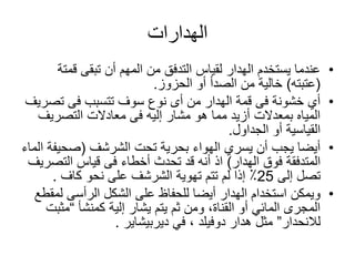 ‫الهدارات‬
•‫تبقى‬ ‫أن‬ ‫المهم‬ ‫من‬ ‫التدفق‬ ‫لقياس‬ ‫الهدار‬ ‫يستخدم‬ ‫عندما‬‫قمت‬‫ة‬
(‫عتبته‬)‫أو‬ ‫الصدأ‬ ‫من‬ ‫خالية‬‫الحزوز‬.
•‫تص‬ ‫فى‬ ‫تتسبب‬ ‫سوف‬ ‫نوع‬ ‫أى‬ ‫من‬ ‫الهدار‬ ‫قمة‬ ‫فى‬ ‫خشونة‬ ‫أي‬‫ريف‬
‫التصريف‬ ‫معادالت‬ ‫فى‬ ‫إليه‬ ‫مشار‬ ‫هو‬ ‫مما‬ ‫أزيد‬ ‫بمعدالت‬ ‫المياه‬
‫الجداول‬ ‫أو‬ ‫القياسية‬.
•‫تحت‬ ‫بحرية‬ ‫الهواء‬ ‫يسري‬ ‫أن‬ ‫يجب‬ ‫أيضا‬‫الشرشف‬(‫صحيف‬‫الماء‬ ‫ة‬
‫الهدار‬ ‫فوق‬ ‫المتدفقة‬)‫التص‬ ‫قياس‬ ‫فى‬ ‫أخطاء‬ ‫تحدث‬ ‫قد‬ ‫أنه‬ ‫اذ‬‫ريف‬
‫إلى‬ ‫تصل‬25‫تهوية‬ ‫تتم‬ ‫لم‬ ‫إذا‬ ٪‫الشرشف‬‫نحو‬ ‫على‬‫كاف‬.
•‫ل‬ ‫الرأسى‬ ‫الشكل‬ ‫على‬ ‫للحفاظ‬ ‫أيضا‬ ‫الهدار‬ ‫استخدام‬ ‫ويمكن‬‫مقطع‬
‫إلية‬ ‫يشار‬ ‫يتم‬ ‫ثم‬ ‫ومن‬ ،‫القناة‬ ‫أو‬ ‫المائي‬ ‫المجرى‬‫كمنشأ‬“‫مث‬‫بت‬
‫لالنحدار‬”‫هدار‬ ‫مثل‬‫دوفيلد‬‫في‬ ،‫ديربيشاير‬.
 