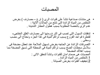 ‫المصبات‬
•‫صناعية‬ ‫منشآت‬ ‫هى‬‫نتشأ‬‫قنوات‬ ‫على‬‫الرى‬(‫ترع‬–‫مصارف‬)‫بغرض‬
‫من‬ ‫التخلص‬‫المياة‬‫الحاالت‬ ‫من‬ ‫تنتج‬ ‫التى‬ ‫الزائدة‬‫االتية‬:
‫عدم‬‫المطار‬ ‫هطول‬ ‫بسبب‬ ‫المطلوبة‬ ‫بالحصة‬ ‫الرى‬‫الشديدة‬.
•‫تدفقات‬‫الى‬ ‫ومنها‬ ‫الترع‬ ‫فى‬ ‫تصب‬ ‫التى‬ ‫السيول‬‫الغلق‬ ‫مصارف‬‫المف‬‫اجىء‬
‫تراكم‬ ‫يسبب‬ ‫الفروع‬ ‫احد‬ ‫فم‬ ‫لقنطرة‬‫المياة‬‫الى‬ ‫ونحتاج‬ ‫الجزء‬ ‫هذا‬ ‫فى‬‫مصب‬
‫وسطى‬.
•‫التصرفات‬‫ع‬ ‫المالحة‬ ‫تسهيل‬ ‫بغرض‬ ‫الحاجه‬ ‫عن‬ ‫الزائدة‬‫ند‬‫مضخ‬ ‫تعطل‬‫فى‬ ‫ة‬
‫تراكم‬ ‫يسبب‬ ‫الضخ‬ ‫محطات‬ ‫سالسل‬‫المياة‬‫الم‬ ‫تسبق‬ ‫التى‬ ‫المحطة‬ ‫فى‬‫مما‬ ‫ضخة‬
‫المضخة‬ ‫اهالك‬ ‫يسبب‬
‫لتحقق‬ ‫وتنشأ‬ ‫للقنوات‬ ‫امان‬ ‫صمام‬ ‫هى‬ ‫المصبات‬‫االتى‬:
1.‫من‬ ‫التخلص‬‫المياه‬‫الزائدة‬.
2.‫بغرض‬ ‫القنوات‬ ‫تجفيف‬‫الصيانة‬.
 