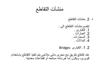 ‫التقاطع‬ ‫منشآت‬
•2.‫التقاطع‬ ‫منشآت‬
‫التقاطع‬ ‫منشآت‬ ‫تنقسم‬‫الى‬:
1.‫الكبارى‬.
2.‫العبارات‬.
3.‫السحارات‬.
4.‫البداالت‬.
2.1.‫الكبارى‬Bridges
‫التقاطع‬ ‫تنفيذ‬ ‫يتم‬ ‫مالحى‬ ‫مائى‬ ‫مجرى‬ ‫مع‬ ‫طريق‬ ‫تقاطع‬ ‫عند‬‫بإس‬‫تخدام‬
‫إما‬ ‫ويكون‬ ،‫كوبرى‬‫خرسانه‬‫قطاعات‬ ‫أو‬ ‫مسلحه‬‫معدنية‬.
 