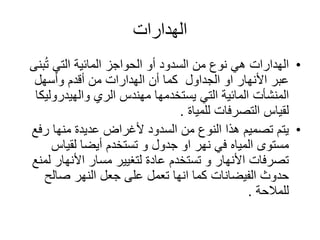 ‫الهدارات‬
•‫ب‬ُ‫ت‬ ‫التي‬ ‫المائية‬ ‫الحواجز‬ ‫أو‬ ‫السدود‬ ‫من‬ ‫نوع‬ ‫هي‬ ‫الهدارات‬‫نى‬
‫الجداول‬ ‫او‬ ‫األنهار‬ ‫عبر‬‫وأسهل‬ ‫أقدم‬ ‫من‬ ‫الهدارات‬ ‫أن‬ ‫كما‬
‫المنشأت‬‫والهيدرول‬ ‫الري‬ ‫مهندس‬ ‫يستخدمها‬ ‫التي‬ ‫المائية‬‫يكا‬
‫التصرفات‬ ‫لقياس‬‫للمياة‬.
•‫رف‬ ‫منها‬ ‫عديدة‬ ‫ألغراض‬ ‫السدود‬ ‫من‬ ‫النوع‬ ‫هذا‬ ‫تصميم‬ ‫يتم‬‫ع‬
‫مستوى‬‫المياه‬‫لقياس‬ ‫أيضا‬ ‫تستخدم‬ ‫و‬ ‫جدول‬ ‫او‬ ‫نهر‬ ‫في‬
‫األنهار‬ ‫مسار‬ ‫لتغيير‬ ‫عادة‬ ‫تستخدم‬ ‫و‬ ‫األنهار‬ ‫تصرفات‬‫لمنع‬
‫صالح‬ ‫النهر‬ ‫جعل‬ ‫على‬ ‫تعمل‬ ‫انها‬ ‫كما‬ ‫الفيضانات‬ ‫حدوث‬
‫للمالحة‬.
 