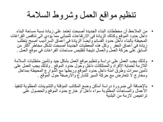 ‫السالمة‬ ‫وشروط‬ ‫العمل‬ ‫مواقع‬ ‫تنظيم‬
•‫من‬‫الب‬ ‫مساحة‬ ‫نسبة‬ ‫زيادة‬ ‫على‬ ‫تعتمد‬ ‫أصبحت‬ ‫الجديدة‬ ‫البناء‬ ‫مخططات‬ ‫أن‬ ‫المالحظ‬‫ناء‬
‫ا‬ ‫تناقص‬ ‫الى‬ ‫يؤدي‬ ‫مما‬ ‫للمباني‬ ‫االرتفاعات‬ ‫في‬ ‫الزيادة‬ ‫وكذلك‬ ‫الموقع‬ ‫حدود‬ ‫داخل‬‫لفراغات‬
‫حدود‬ ‫داخل‬ ‫بالبناء‬ ‫المحيطة‬‫القسائم‬‫أصبح‬ ‫السراديب‬ ‫أعماق‬ ‫في‬ ‫الزيادة‬ ً‫ا‬‫وأيض‬‫يتطلب‬
‫أعماق‬ ‫في‬ ‫زيادة‬‫الحفر‬,‫م‬ ‫أكثر‬ ‫مخاطر‬ ‫تشكل‬ ‫أصبحت‬ ‫الجديدة‬ ‫المعطيات‬ ‫هذه‬ ‫وكل‬‫ن‬
‫موقع‬ ‫في‬ ‫الفراغات‬ ‫مساحات‬ ‫لتقليص‬ ‫نتيجة‬ ‫والعمال‬ ‫العمل‬ ‫حركة‬ ‫على‬ ‫السابق‬‫ا‬‫لعمل‬.
•‫ولذلك‬‫متطلبات‬ ‫وتأمين‬ ‫جيد‬ ‫بشكل‬ ‫العمل‬ ‫موقع‬ ‫وتنظيم‬ ‫دراسة‬ ‫على‬ ‫العمل‬ ‫يجب‬‫السالمة‬
‫حدود‬ ‫وحول‬ ‫داخل‬ ‫والممتلكات‬ ‫األفراد‬ ‫لحماية‬ ‫الالزمة‬‫الموقع‬.‫عل‬ ‫العمل‬ ‫يجب‬ ‫ولذلك‬‫ى‬
‫بمداخل‬ ‫المحيطة‬ ‫الشوارع‬ ‫مع‬ ‫وربطها‬ ‫الموقع‬ ‫حدود‬ ‫داخل‬ ‫آمنة‬ ‫وطرق‬ ‫ممرات‬ ‫تأمين‬
‫للشارع‬ ‫السير‬ ‫حركة‬ ‫مع‬ ‫تتعارض‬ ‫ال‬ ‫ومخارج‬‫واالرصفة‬‫حول‬‫الموقع‬.
•‫باإلضافة‬‫المؤقتة‬ ‫المكاتب‬ ‫وضع‬ ‫أماكن‬ ‫دراسة‬ ‫ضرورة‬ ‫الى‬‫والتشوينات‬‫المطلوب‬‫لتنفيذ‬ ‫ة‬
‫على‬ ‫والحصول‬ ‫الموقع‬ ‫حدود‬ ‫خارج‬ ‫أو‬ ‫داخل‬ ‫سواء‬ ‫المطلوبة‬ ‫والمساحات‬ ‫األعمال‬
‫من‬ ‫الزمة‬ ‫تراخيص‬‫البلدية‬
 