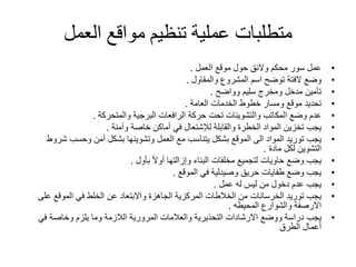 ‫العمل‬ ‫مواقع‬ ‫تنظيم‬ ‫عملية‬ ‫متطلبات‬
•‫عمل‬‫موقع‬ ‫حول‬ ‫والئق‬ ‫محكم‬ ‫سور‬‫العمل‬.
•‫وضع‬‫المشروع‬ ‫اسم‬ ‫توضح‬ ‫الفتة‬‫والمقاول‬.
•‫تأمين‬‫سليم‬ ‫ومخرج‬ ‫مدخل‬‫وواضح‬.
•‫تحديد‬‫الخدمات‬ ‫خطوط‬ ‫ومسار‬ ‫موقع‬‫العامة‬.
•‫عدم‬‫المكاتب‬ ‫وضع‬‫والتشوينات‬‫الرافعات‬ ‫حركة‬ ‫تحت‬‫البرجية‬‫والمتحركة‬.
•‫يجب‬‫والقابلة‬ ‫الخطرة‬ ‫المواد‬ ‫تخزين‬‫لإلشتعال‬‫خاصة‬ ‫أماكن‬ ‫في‬‫وآمنة‬.
•‫يجب‬‫ش‬ ‫وحسب‬ ‫آمن‬ ‫بشكل‬ ‫وتشوينها‬ ‫العمل‬ ‫مع‬ ‫يتناسب‬ ‫بشكل‬ ‫الموقع‬ ‫الى‬ ‫المواد‬ ‫توريد‬‫روط‬
‫لكل‬ ‫التشوين‬‫مادة‬.
•‫يجب‬ً‫ال‬‫أو‬ ‫وإزالتها‬ ‫البناء‬ ‫مخلفات‬ ‫لتجميع‬ ‫حاويات‬ ‫وضع‬‫بأول‬.
•‫يجب‬‫في‬ ‫وصيدلية‬ ‫حريق‬ ‫طفايات‬ ‫وضع‬‫الموقع‬.
•‫يجب‬‫له‬ ‫ليس‬ ‫من‬ ‫دخول‬ ‫عدم‬‫عمل‬.
•‫يجب‬‫توريد‬‫الخرسانات‬‫ع‬ ‫الموقع‬ ‫في‬ ‫الخلط‬ ‫عن‬ ‫واالبتعاد‬ ‫الجاهزة‬ ‫المركزية‬ ‫الخالطات‬ ‫من‬‫لى‬
‫والشوارع‬ ‫االرصفة‬‫المحيطه‬.
•‫يجب‬‫في‬ ‫وخاصة‬ ‫يلزم‬ ‫وما‬ ‫الالزمة‬ ‫المرورية‬ ‫والعالمات‬ ‫التحذيرية‬ ‫االرشادات‬ ‫ووضع‬ ‫دراسة‬
‫الطرق‬ ‫أعمال‬
 