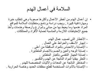 ‫الهدم‬ ‫أعمال‬ ‫في‬ ‫السالمة‬
•‫إن‬‫خبرة‬ ‫تتطلب‬ ‫وهي‬ ‫صعوبة‬ ‫وأكثرها‬ ‫األعمال‬ ‫أخطر‬ ‫من‬ ‫الهدم‬ ‫أعمال‬
‫فنية‬ ‫ومهارة‬‫كبيرة‬,‫للم‬ ‫السالمة‬ ‫ومتطلبات‬ ‫برنامج‬ ‫دراسة‬ ‫ويجب‬‫واقع‬
‫يحيط‬ ‫وما‬ ‫هدمها‬ ‫المراد‬‫بها‬‫وأخذ‬ ‫وخدمات‬ ‫وأرصفة‬ ‫وشوارع‬ ‫مباني‬ ‫من‬
‫جميع‬‫اإلحتياطات‬‫األفراد‬ ‫لحماية‬ ‫والمناسبة‬ ‫الالزمة‬‫والممتلكات‬.
-‫األخطار‬‫عمال‬ ‫تصيب‬ ‫التي‬‫الهدم‬
-‫إنهيار‬‫على‬ ‫والحوائط‬ ‫األسقف‬‫العمال‬.
-‫اإلصابة‬‫واالنحباس‬‫من‬ ‫الساقطة‬ ‫بالمواد‬‫أعلى‬.
-‫إصابة‬‫باألجسام‬ ‫والجسم‬ ‫والعين‬ ‫الوجه‬‫المتطايرة‬.
-‫إصابة‬‫بالغبار‬ ‫التنفسي‬ ‫الجهاز‬‫المتطاير‬.
-‫التعثر‬‫الهدم‬ ‫عن‬ ‫الناتجة‬ ‫المواد‬ ‫ببقايا‬‫والتكسير‬.
-‫المخاطر‬‫المخصصة‬ ‫واآلليات‬ ‫المعدات‬ ‫عن‬ ‫الناتجة‬‫للهدم‬.
-‫اإلصابة‬‫وخاصة‬ ‫الحديد‬ ‫مخلفات‬ ‫لقطع‬ ‫المستخدمة‬ ‫باألدوات‬‫الحر‬‫ارية‬.
 