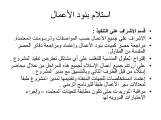 األعمال بنود استالم
•علي اإلشراف قسمالتنفيذ:
•اإلشرافالمعتمدة والرسومات المواصفات حسب األعمال جميع علي.
•األعمال بنود كميات حصر مراجعةوإعتمادالحصر دفاتر ومراجعة
المقاول من المقدمة.
•إقتراحتنفي تعترض مشاكل أي علي للتغلب المناسبة الحلولذالمشروع.
•أعمال جميع تتم أن علياإلستالممحاض خالل من المراحل هذه لجميعر
إستالممدير مع وبالتنسيق الثاني الطرف قبل منالمشروع.
•إعتمادط المشروع لمدير وتقديمها المنفذة للجهات المستخلصاتًابق
للبرنامج ًاطبق األعمال سير لمعدالتالزمني.
•مراقبةالتوريداتللعينات مطابقة تكون حتىالمعتمده–وإجراء
اإلختباراتلها الدوريه