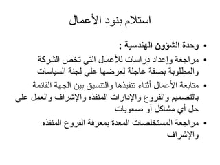 األعمال بنود استالم
•وحدةالشؤونالهندسية:
•مراجعةالشركة تخص التي لألعمال دراسات وإعداد
السياسات لجنة علي لعرضها عاجلة بصفة والمطلوبة
•ال الجهة بين والتنسيق تنفيذها أثناء األعمال متابعةقائمة
والعمل واإلشراف المنفذه واإلدارات والفروع بالتصميمعلي
صعوبات أو مشاكل أي حل
•المنفذه الفروع بمعرفة المعدة المستخلصات مراجعة
واإلشراف