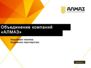 Объединение компаний
«АЛМАЗ»
Надежная техника.
Надежное партнерство.
 