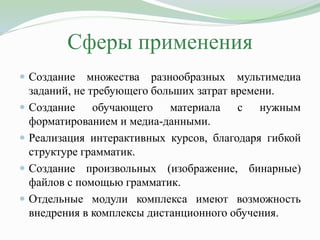 Сферы применения
 Создание множества разнообразных мультимедиа
заданий, не требующего больших затрат времени.
 Создание обучающего материала с нужным
форматированием и медиа-данными.
 Реализация интерактивных курсов, благодаря гибкой
структуре грамматик.
 Создание произвольных (изображение, бинарные)
файлов с помощью грамматик.
 Отдельные модули комплекса имеют возможность
внедрения в комплексы дистанционного обучения.
 