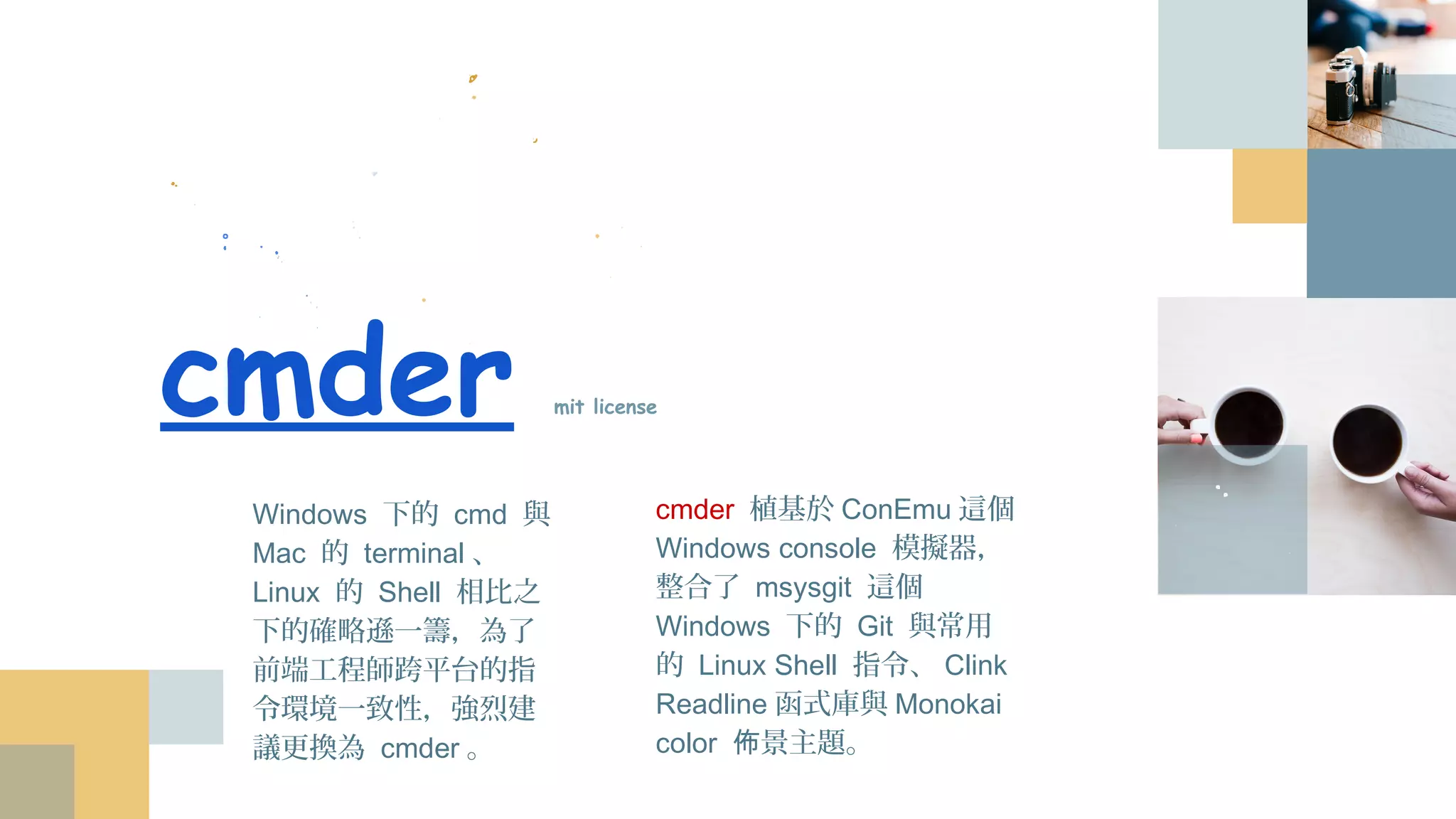 cmder mit license
cmder 植基於ConEmu這個
Windows console 模擬器，
整合了 msysgit 這個
Windows 下的 Git 與常用的
Linux Shell 指令、Clink
Readline函式庫與Monokai
color 佈景主題。
Windows 下的 cmd 與
Mac 的 terminal、
Linux 的 Shell 相比之下
的確略遜一籌，為了前
端工程師跨平台的指令
環境一致性，強烈建議
更換為 cmder。
 