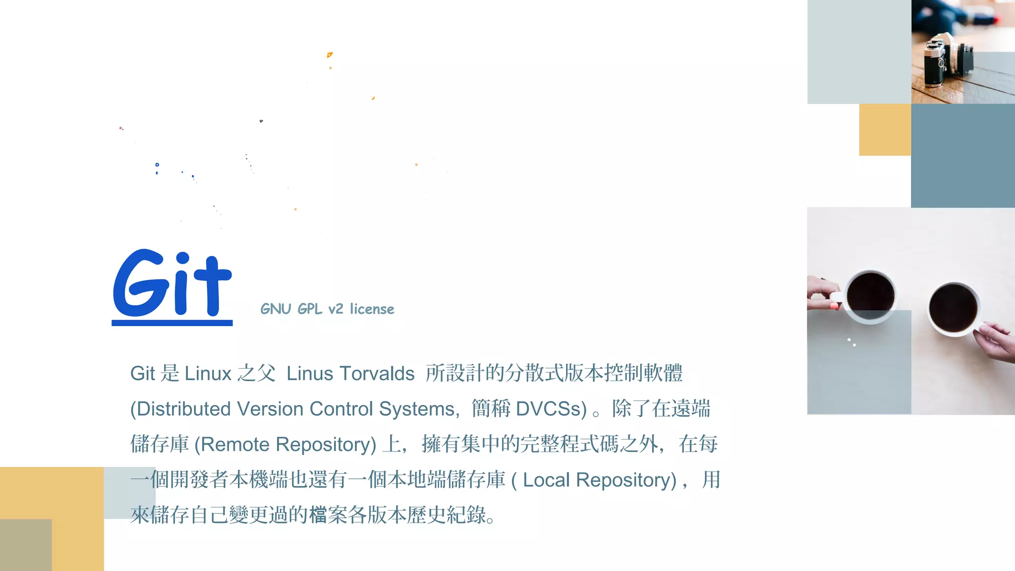 Git GNU GPL v2 license
Git是Linux之父 Linus Torvalds 所設計的分散式版本控制軟體
(Distributed Version Control Systems, 簡稱DVCSs)。除了在遠端儲
存庫(Remote Repository)上，擁有集中的完整程式碼之外，在每一
個開發者本機端也還有一個本地端儲存庫( Local Repository)，用來
儲存自己變更過的檔案各版本歷史紀錄。
 