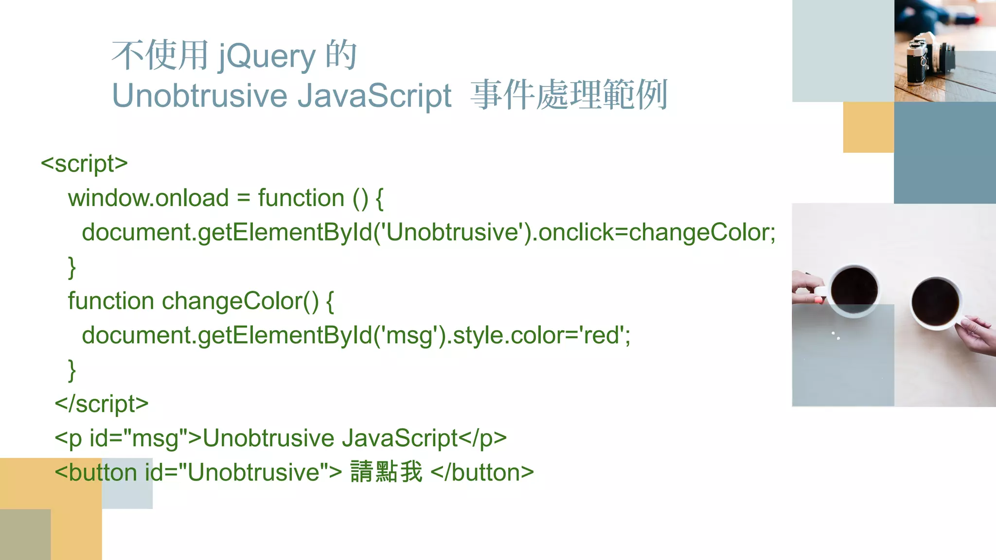 不使用jQuery的
Unobtrusive JavaScript 事件處理範例
<script>
window.onload = function () {
document.getElementById('Unobtrusive').onclick=changeColor;
}
function changeColor() {
document.getElementById('msg').style.color='red';
}
</script>
<p id="msg">Unobtrusive JavaScript</p>
<button id="Unobtrusive">請點我</button>
 
