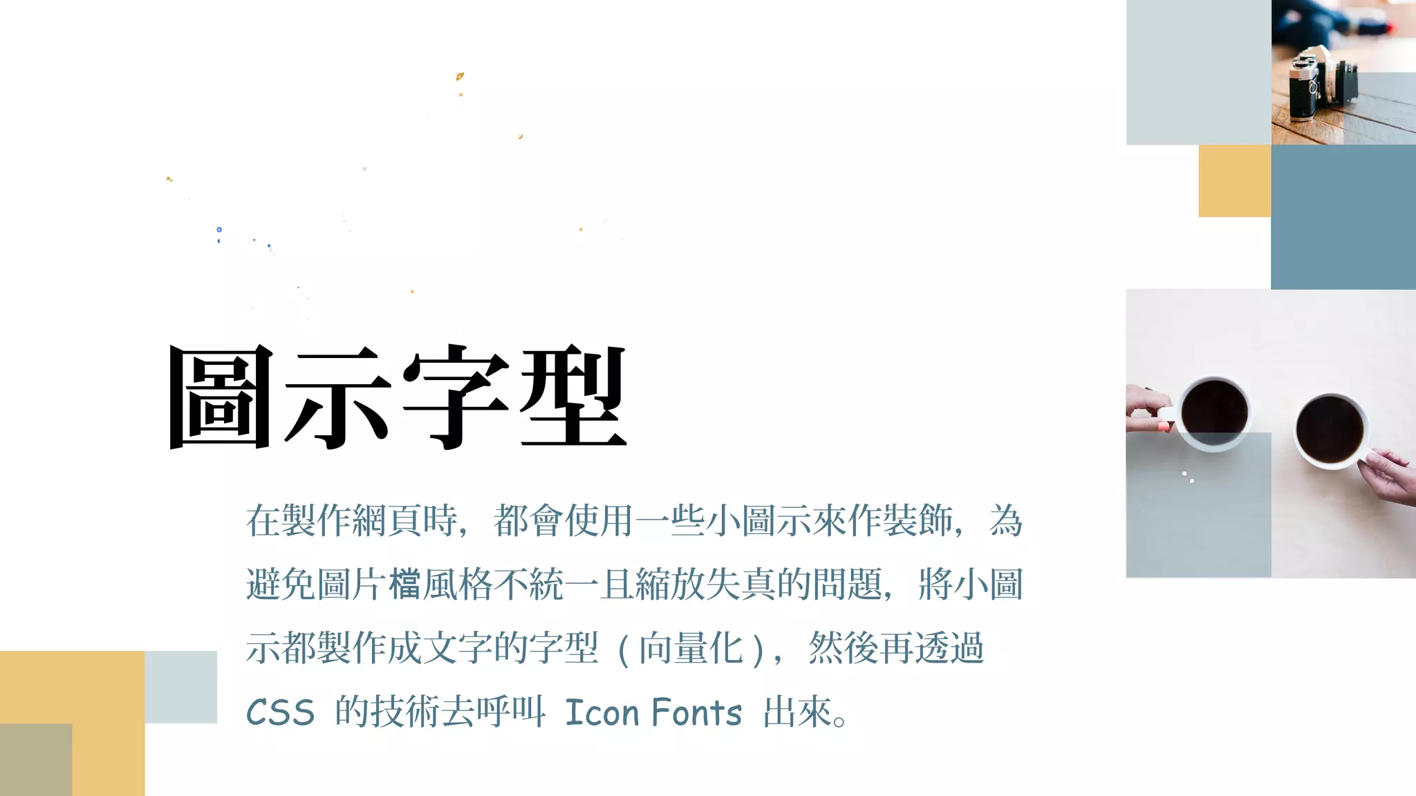 圖示字型
在製作網頁時，都會使用一些小圖示來作裝飾，為
避免圖片檔風格不統一且縮放失真的問題，將小圖
示都製作成文字的字型 (向量化)，然後再透過 CSS
的技術去呼叫 Icon Fonts 出來。
 