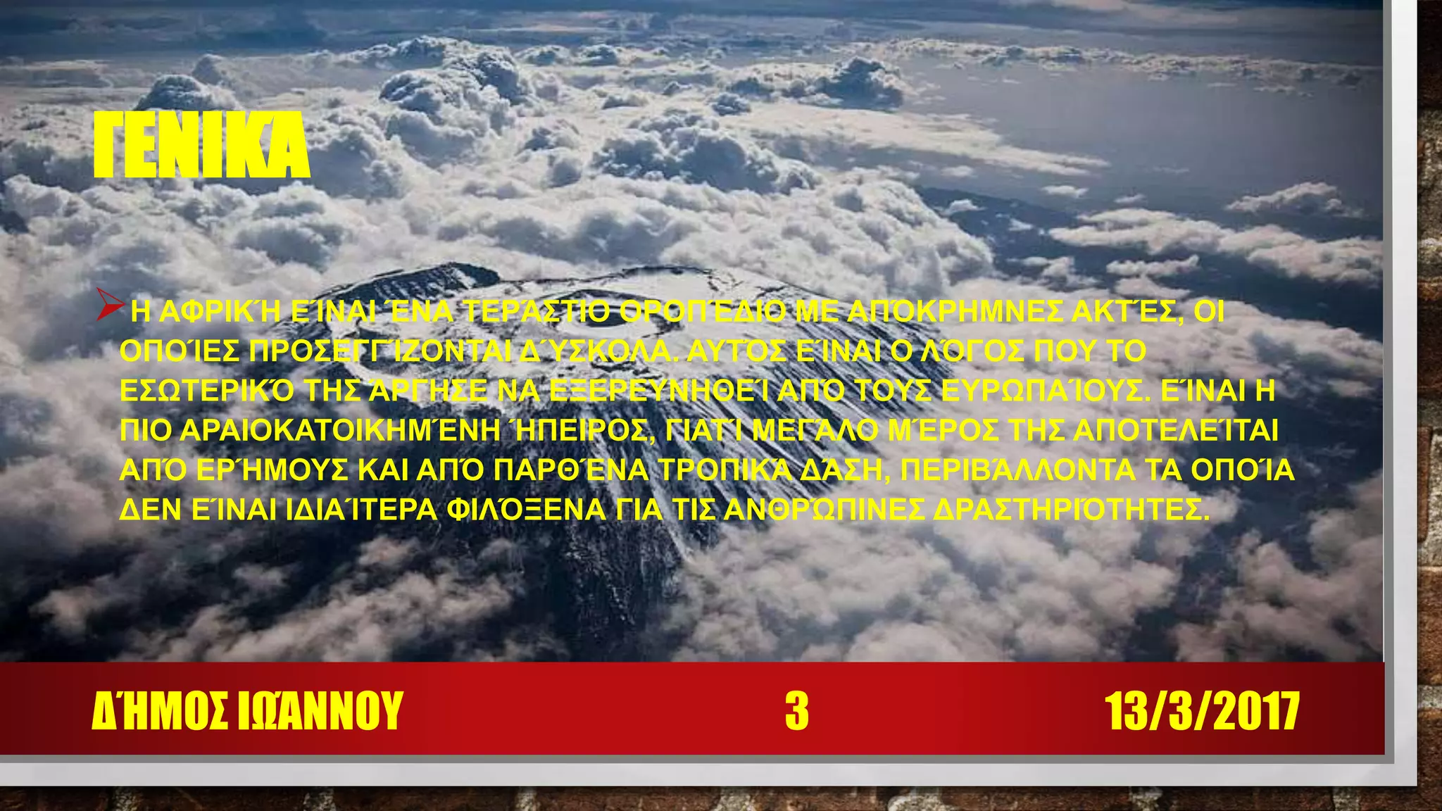 ΓΕΝΙΚΆ
Η ΑΦΡΙΚΉ ΕΊΝΑΙ ΈΝΑ ΤΕΡΆΣΤΙΟ ΟΡΟΠΈΔΙΟ ΜΕ ΑΠΌΚΡΗΜΝΕΣ ΑΚΤΈΣ, ΟΙ
ΟΠΟΊΕΣ ΠΡΟΣΕΓΓΊΖΟΝΤΑΙ ΔΎΣΚΟΛΑ. ΑΥΤΌΣ ΕΊΝΑΙ Ο ΛΌΓΟΣ ΠΟΥ ΤΟ
ΕΣΩΤΕΡΙΚΌ ΤΗΣ ΆΡΓΗΣΕ ΝΑ ΕΞΕΡΕΥΝΗΘΕΊ ΑΠΌ ΤΟΥΣ ΕΥΡΩΠΑΊΟΥΣ. ΕΊΝΑΙ Η
ΠΙΟ ΑΡΑΙΟΚΑΤΟΙΚΗΜΈΝΗ ΉΠΕΙΡΟΣ, ΓΙΑΤΊ ΜΕΓΆΛΟ ΜΈΡΟΣ ΤΗΣ ΑΠΟΤΕΛΕΊΤΑΙ
ΑΠΌ ΕΡΉΜΟΥΣ ΚΑΙ ΑΠΌ ΠΑΡΘΈΝΑ ΤΡΟΠΙΚΆ ΔΆΣΗ, ΠΕΡΙΒΆΛΛΟΝΤΑ ΤΑ ΟΠΟΊΑ
ΔΕΝ ΕΊΝΑΙ ΙΔΙΑΊΤΕΡΑ ΦΙΛΌΞΕΝΑ ΓΙΑ ΤΙΣ ΑΝΘΡΏΠΙΝΕΣ ΔΡΑΣΤΗΡΙΌΤΗΤΕΣ.
13/3/2017ΔΉΜΟΣ ΙΩΆΝΝΟΥ 3
 