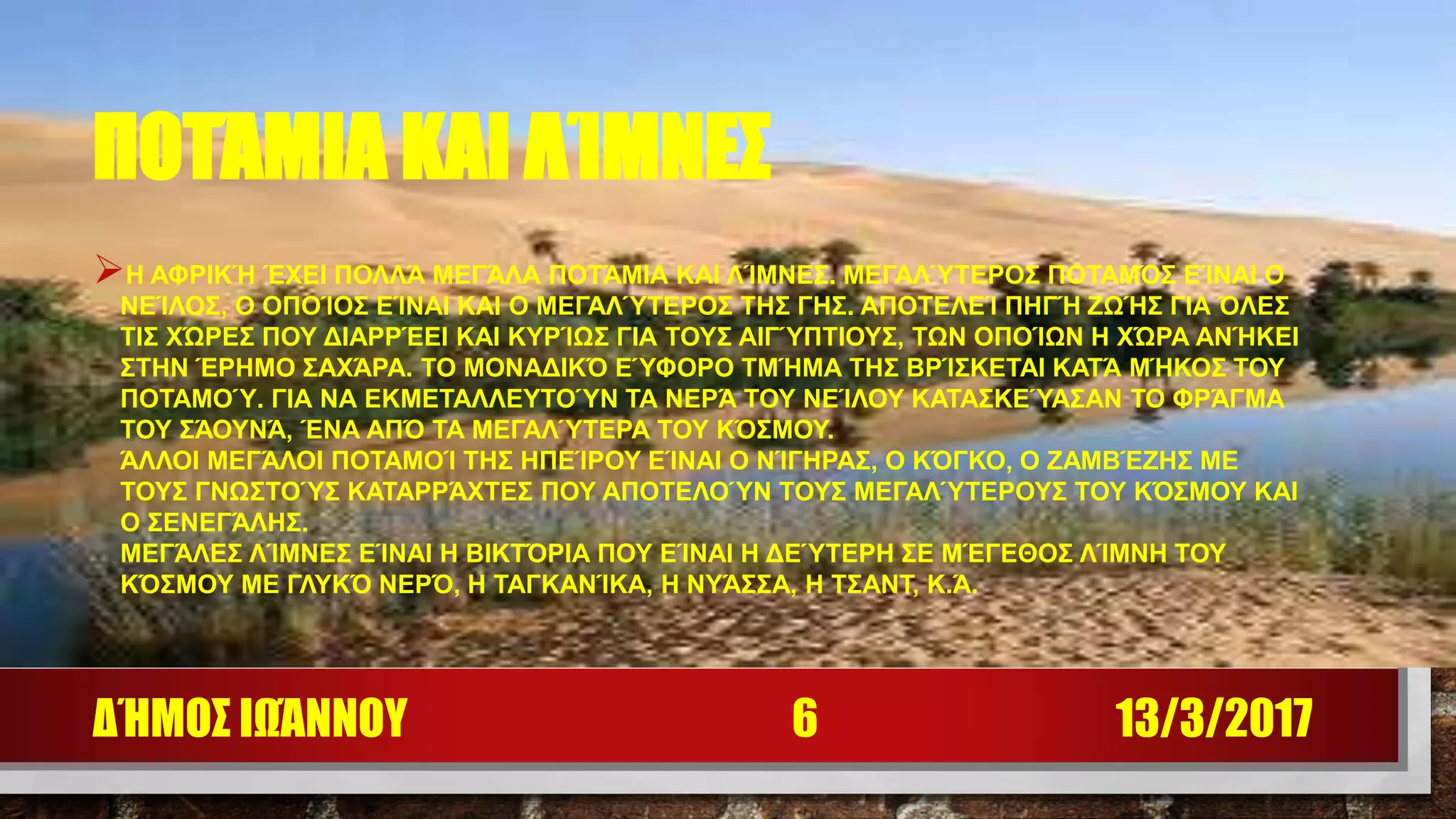 ΠΟΤΆΜΙΑ ΚΑΙ ΛΊΜΝΕΣ
Η ΑΦΡΙΚΉ ΈΧΕΙ ΠΟΛΛΆ ΜΕΓΆΛΑ ΠΟΤΆΜΙΑ ΚΑΙ ΛΊΜΝΕΣ. ΜΕΓΑΛΎΤΕΡΟΣ ΠΟΤΑΜΌΣ ΕΊΝΑΙ Ο
ΝΕΊΛΟΣ, Ο ΟΠΟΊΟΣ ΕΊΝΑΙ ΚΑΙ Ο ΜΕΓΑΛΎΤΕΡΟΣ ΤΗΣ ΓΗΣ. ΑΠΟΤΕΛΕΊ ΠΗΓΉ ΖΩΉΣ ΓΙΑ ΌΛΕΣ
ΤΙΣ ΧΏΡΕΣ ΠΟΥ ΔΙΑΡΡΈΕΙ ΚΑΙ ΚΥΡΊΩΣ ΓΙΑ ΤΟΥΣ ΑΙΓΎΠΤΙΟΥΣ, ΤΩΝ ΟΠΟΊΩΝ Η ΧΏΡΑ ΑΝΉΚΕΙ
ΣΤΗΝ ΈΡΗΜΟ ΣΑΧΆΡΑ. ΤΟ ΜΟΝΑΔΙΚΌ ΕΎΦΟΡΟ ΤΜΉΜΑ ΤΗΣ ΒΡΊΣΚΕΤΑΙ ΚΑΤΆ ΜΉΚΟΣ ΤΟΥ
ΠΟΤΑΜΟΎ. ΓΙΑ ΝΑ ΕΚΜΕΤΑΛΛΕΥΤΟΎΝ ΤΑ ΝΕΡΆ ΤΟΥ ΝΕΊΛΟΥ ΚΑΤΑΣΚΕΎΑΣΑΝ ΤΟ ΦΡΆΓΜΑ
ΤΟΥ ΣΆΟΥΝΆ, ΈΝΑ ΑΠΌ ΤΑ ΜΕΓΑΛΎΤΕΡΑ ΤΟΥ ΚΌΣΜΟΥ.
ΆΛΛΟΙ ΜΕΓΆΛΟΙ ΠΟΤΑΜΟΊ ΤΗΣ ΗΠΕΊΡΟΥ ΕΊΝΑΙ Ο ΝΊΓΗΡΑΣ, Ο ΚΌΓΚΟ, Ο ΖΑΜΒΈΖΗΣ ΜΕ
ΤΟΥΣ ΓΝΩΣΤΟΎΣ ΚΑΤΑΡΡΆΧΤΕΣ ΠΟΥ ΑΠΟΤΕΛΟΎΝ ΤΟΥΣ ΜΕΓΑΛΎΤΕΡΟΥΣ ΤΟΥ ΚΌΣΜΟΥ ΚΑΙ
Ο ΣΕΝΕΓΆΛΗΣ.
ΜΕΓΆΛΕΣ ΛΊΜΝΕΣ ΕΊΝΑΙ Η ΒΙΚΤΌΡΙΑ ΠΟΥ ΕΊΝΑΙ Η ΔΕΎΤΕΡΗ ΣΕ ΜΈΓΕΘΟΣ ΛΊΜΝΗ ΤΟΥ
ΚΌΣΜΟΥ ΜΕ ΓΛΥΚΌ ΝΕΡΌ, Η ΤΑΓΚΑΝΊΚΑ, Η ΝΥΆΣΣΑ, Η ΤΣΑΝΤ, Κ.Ά.
13/3/2017ΔΉΜΟΣ ΙΩΆΝΝΟΥ 6
 
