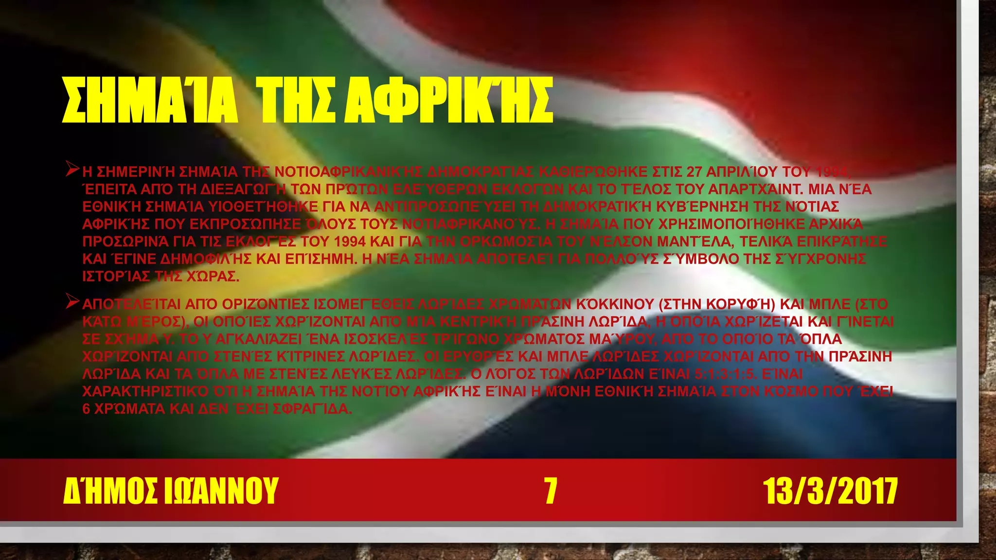 ΣΗΜΑΊΑ ΤΗΣ ΑΦΡΙΚΉΣ
Η ΣΗΜΕΡΙΝΉ ΣΗΜΑΊΑ ΤΗΣ ΝΟΤΙΟΑΦΡΙΚΑΝΙΚΉΣ ΔΗΜΟΚΡΑΤΊΑΣ ΚΑΘΙΕΡΏΘΗΚΕ ΣΤΙΣ 27 ΑΠΡΙΛΊΟΥ ΤΟΥ 1994,
ΈΠΕΙΤΑ ΑΠΌ ΤΗ ΔΙΕΞΑΓΩΓΉ ΤΩΝ ΠΡΏΤΩΝ ΕΛΕΎΘΕΡΩΝ ΕΚΛΟΓΏΝ ΚΑΙ ΤΟ ΤΈΛΟΣ ΤΟΥ ΑΠΑΡΤΧΆΙΝΤ. ΜΙΑ ΝΈΑ
ΕΘΝΙΚΉ ΣΗΜΑΊΑ ΥΙΟΘΕΤΉΘΗΚΕ ΓΙΑ ΝΑ ΑΝΤΙΠΡΟΣΩΠΕΎΣΕΙ ΤΗ ΔΗΜΟΚΡΑΤΙΚΉ ΚΥΒΈΡΝΗΣΗ ΤΗΣ ΝΌΤΙΑΣ
ΑΦΡΙΚΉΣ ΠΟΥ ΕΚΠΡΟΣΏΠΗΣΕ ΌΛΟΥΣ ΤΟΥΣ ΝΟΤΙΑΦΡΙΚΑΝΟΎΣ. Η ΣΗΜΑΊΑ ΠΟΥ ΧΡΗΣΙΜΟΠΟΙΉΘΗΚΕ ΑΡΧΙΚΆ
ΠΡΟΣΩΡΙΝΆ ΓΙΑ ΤΙΣ ΕΚΛΟΓΈΣ ΤΟΥ 1994 ΚΑΙ ΓΙΑ ΤΗΝ ΟΡΚΩΜΟΣΊΑ ΤΟΥ ΝΈΛΣΟΝ ΜΑΝΤΈΛΑ, ΤΕΛΙΚΆ ΕΠΙΚΡΆΤΗΣΕ
ΚΑΙ ΈΓΙΝΕ ΔΗΜΟΦΙΛΉΣ ΚΑΙ ΕΠΊΣΗΜΗ. Η ΝΈΑ ΣΗΜΑΊΑ ΑΠΟΤΕΛΕΊ ΓΙΑ ΠΟΛΛΟΎΣ ΣΎΜΒΟΛΟ ΤΗΣ ΣΎΓΧΡΟΝΗΣ
ΙΣΤΟΡΊΑΣ ΤΗΣ ΧΏΡΑΣ.
ΑΠΟΤΕΛΕΊΤΑΙ ΑΠΌ ΟΡΙΖΌΝΤΙΕΣ ΙΣΟΜΕΓΈΘΕΙΣ ΛΩΡΊΔΕΣ ΧΡΩΜΆΤΩΝ ΚΌΚΚΙΝΟΥ (ΣΤΗΝ ΚΟΡΥΦΉ) ΚΑΙ ΜΠΛΕ (ΣΤΟ
ΚΆΤΩ ΜΈΡΟΣ), ΟΙ ΟΠΟΊΕΣ ΧΩΡΊΖΟΝΤΑΙ ΑΠΌ ΜΊΑ ΚΕΝΤΡΙΚΉ ΠΡΆΣΙΝΗ ΛΩΡΊΔΑ, Η ΟΠΟΊΑ ΧΩΡΊΖΕΤΑΙ ΚΑΙ ΓΊΝΕΤΑΙ
ΣΕ ΣΧΉΜΑ Υ. ΤΟ Υ ΑΓΚΑΛΙΆΖΕΙ ΈΝΑ ΙΣΟΣΚΕΛΈΣ ΤΡΊΓΩΝΟ ΧΡΏΜΑΤΟΣ ΜΑΎΡΟΥ, ΑΠΌ ΤΟ ΟΠΟΊΟ ΤΑ ΌΠΛΑ
ΧΩΡΊΖΟΝΤΑΙ ΑΠΌ ΣΤΕΝΈΣ ΚΊΤΡΙΝΕΣ ΛΩΡΊΔΕΣ. ΟΙ ΕΡΥΘΡΈΣ ΚΑΙ ΜΠΛΕ ΛΩΡΊΔΕΣ ΧΩΡΊΖΟΝΤΑΙ ΑΠΌ ΤΗΝ ΠΡΆΣΙΝΗ
ΛΩΡΊΔΑ ΚΑΙ ΤΑ ΌΠΛΑ ΜΕ ΣΤΕΝΈΣ ΛΕΥΚΈΣ ΛΩΡΊΔΕΣ. Ο ΛΌΓΟΣ ΤΩΝ ΛΩΡΊΔΩΝ ΕΊΝΑΙ 5:1:3:1:5. ΕΊΝΑΙ
ΧΑΡΑΚΤΗΡΙΣΤΙΚΌ ΌΤΙ Η ΣΗΜΑΊΑ ΤΗΣ ΝΟΤΊΟΥ ΑΦΡΙΚΉΣ ΕΊΝΑΙ Η ΜΌΝΗ ΕΘΝΙΚΉ ΣΗΜΑΊΑ ΣΤΟΝ ΚΌΣΜΟ ΠΟΥ ΈΧΕΙ
6 ΧΡΏΜΑΤΑ ΚΑΙ ΔΕΝ ΈΧΕΙ ΣΦΡΑΓΊΔΑ.
13/3/2017ΔΉΜΟΣ ΙΩΆΝΝΟΥ 7
 