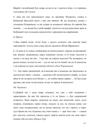 - 11 -
Щирий і незлобливий був лицар, да все ж як і допечуть йому, то стережись
тоді кожен» (Я. Сомко)
4. «Був він син паволоцького пана, по прізвищу Чепурного, учився в
Київський братській школі і вже сам вийшов. Як же піднялись козаки з
гетьманом Остряницею, то він устряв до козацького війська, бо гарячий був
чоловік…. і не всидів би у своїй парафії, чуючи як ллється рідна йому кров за
безбожний глум польських консистентів і урядників над українцями»
(І. Шрам)
5.«Був щирий козак, лучче йому з нудьги загинути, ніж панотця навік
перечорнити і золоту свою славу гряззю закаляти» (Петро Шраменко)
6. «А вона ж то стояла, підійшовши під благословеніє, хороша да прехороша!
Іще трошки засоромилась перед поважним гостем, то й очиці спустила в
землю, а на виду аж сіяє… І що вже, як хороше вдасться! Чи заговорить, чи
рукою поведе, чи піде по хаті — усе не так, як хто інший: так усі й дивляться,
і так усякому на душі, мов сонечко світить» (Леся Череванівна)
7.«…був тяжко грошовитий, да й веселий пан із козацтва, що збагатились за
десятилітню війну з ляхами… доскочив собі незчисленного скарбу, та після
війни й сів хутором коло Києва» «…не любив ніяких сварок; … бо був козак
друзяка: уже кому чи яка нужда, чи що, то зарятує й визволить»
(М. Черевань)
8.«Добрий він, і душа щира, козацька, хоч удає з себе ледащицю і
характерника. Да вже без юродства в їх не буває» «…був здоровенний
козарлюга. Пика широка, засмалена на сонці; сам опасистий; довга, густа
чуприна, піднявшись перше вгору, спадало за ухо, як кінська грива; уси
довгі, униз позакручувані, аж на жупан ізвисали; очі так і грають, а чорні,
густі брови аж геть піднялись над тими очима, і — враг його знає — глянеш
раз: здається, супиться, глянеш удруге: моргне довгим усом так, наче зараз і
підніме тебе на сміх» (Кирило Тур)
 
