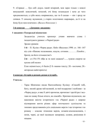 - 12 -
9. «Справді … був собі дідусь такий мізерний, мов зараз тільки з неволі
випущений: невеличкий, похилий, очі йому позападали і наче до чого
придивляються, а губи якось покривились, що ти б сказав — він і зроду не
сміявся. У синьому жупанкові, у старих полотняних шароварах, да й те на
йому було мов позичене». (Василь Невольник )
3-й конкурс «Домашнє завдання»
1 завдання «Театральні підмостки»
Заздалегідь учитель пропонує учням вивчити слова і
інсценізувати уривки з «Чорної ради»
Зразки уривків:
1-й – П. Куліш «Чорна рада». Київ «Веселка».1990. ст. 166 -167
від слів «Панове полковники, осаули, сотники…………Плюйте ,
братці, на його гетьманство!»
2-й – ст.176-178 «Що ж ти мені скажеш?........чужою смертю не
куплю собі волю»
Етап оцінюється у 6 балів (2 б.-знання тексту; 2б.- костюми; 2б.-
акторська майстерність)
4 конкурс «Історія в романі, роман в історії».
Учитель:
- Тарас Шевченко писав Пантелеймону Кулішу: «Спасибі тобі,
Богу, милий друже мій великий, за твої подарунки і особливо - за
«Чорну раду», я вже її двічі прочитав, прочитаю і третій раз і все-
таки не скажу більш нічого, як спасибі». Критики відзначили, що
важливою якістю історичного тла «Чорної ради» є широке
відтворення життя різних сфер тогочасного суспільства та
типових представників усіх соціальних верств і що історичне тло
роману – класове зіткнення верхів, козаків-землевласників, і
низів, черні, до якої належали запорожці, селяни, ремісники й
міщани.
 