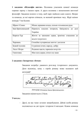 - 13 -
1 завдання «Філософія життя». Половина учасників кожної команди
отримає картку з іменем героя. А друга половина з визначенням життєвої
філософії. Завдання полягає в тому, щоб пари знайшли один одного. Виграє
та команда, де всі картки співпали, за менший проміжок часу. Журі оцінює
конкурс 7-ма балами.
Шрам і Сомко Міцна державна влада, сильна гетьманська рука
Іван Брюховецький Першість власних інтересів, байдужість до долі
України
Кирило Тур Життя за законами серця, іронічне ставлення до
всього існуючого
Черевань Спокійне хуторянське життя і достаток
Божий чоловік Служіння істині, народу, добру
Леся і Петро Родинне щастя, гармонія почуттів
Гвинтовка Моя хата скраю, нічого не знаю
2 завдання «Заморочки з бочки»
Завдання потребує уважного розгляду історичного документа.
Дати відповідь, кому з героїв роману може належати цей
автограф?
Завдання оцінюється в 2 бали.
Учитель:
- Друзі, на вас чекає останнє випробування. Дійові особи роману
поділяються на дві групи: історичні й вигадані. Кожна команда
 