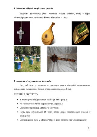 - 7 -
1 завдання «Музей загублених речей»
Ведучий демонструє речі. Команди мають сказати, кому з герої
«Чорної ради» вони належать. Кожна відповідь – 1 бал.
2 завдання «Чи уважно ви читали?»
Ведучий зачитує питання, а учасники дають відповіді, намагаючись
випередити суперників. Кожна правильна відповідь -1 бал.
ПИТАННЯ ДО ТЕКСТУ:
 У якому році відбуваються події? (У 1663 році.)
 Як називається хутір Череваня? (Хмарище.)
 Справжнє прізвище Шрама? (Чепурний)
 Чому таке прізвисько? (У боях проти ляхів пошрамовано вздовж і
впоперек.)
 Скільки синів було у Шрама? (Троє, двоє полягло під Смоленськом.)
 