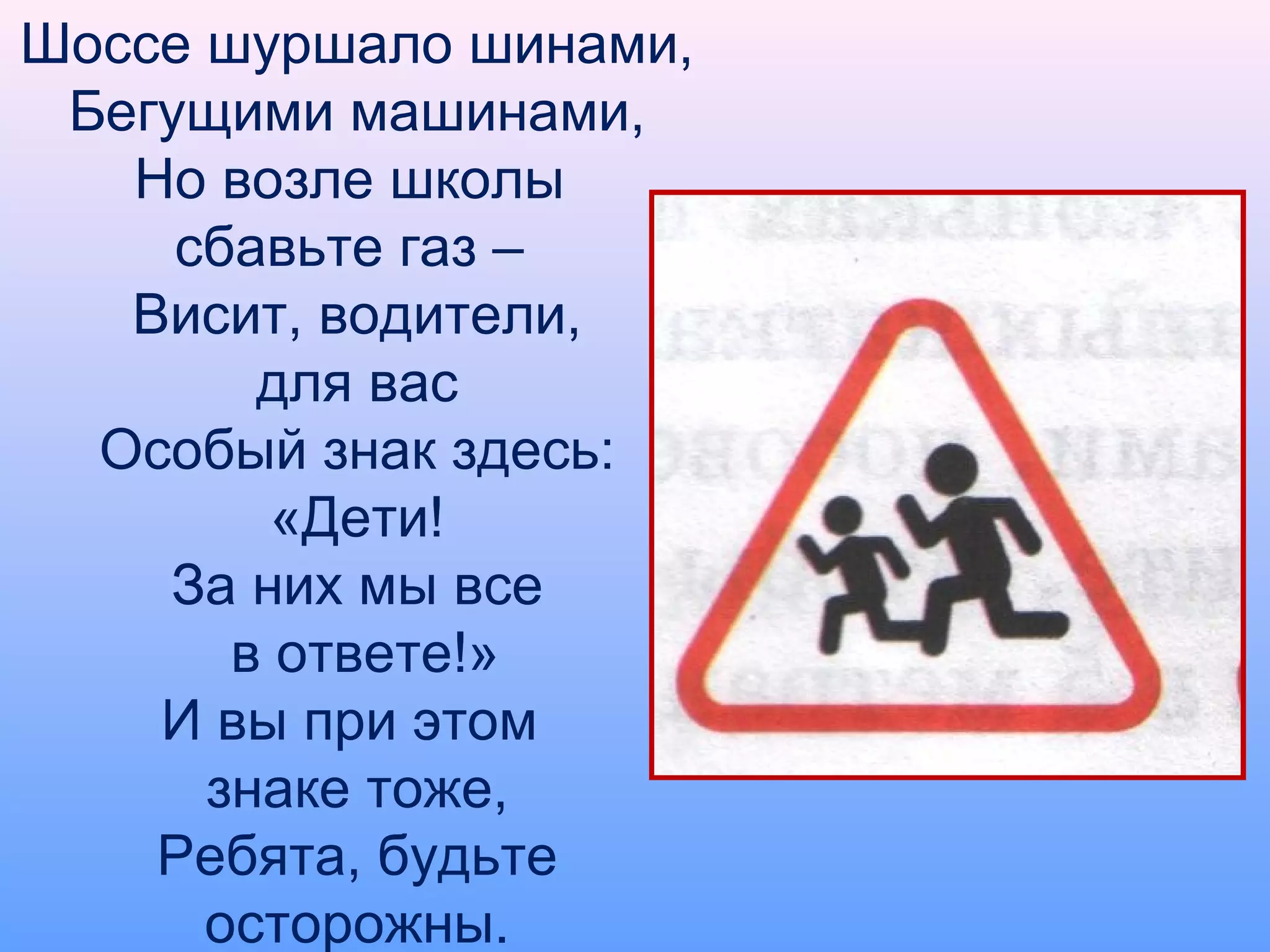Шоссе шуршало шинами,
Бегущими машинами,
Но возле школы
сбавьте газ –
Висит, водители,
для вас
Особый знак здесь:
«Дети!
За них мы все
в ответе!»
И вы при этом
знаке тоже,
Ребята, будьте
осторожны.
 