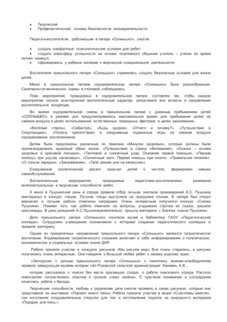  Творческий
 Профилактический: основы безопасности жизнедеятельности
Педагоги-воспитатели, работающие в лагере «Солнышко», смогли:
 создать комфортные психологические условия для ребят;
 создать атмосферу успешности на основе позитивного общения учитель – ученик во время
летних каникул;
 сформировать у ребенка желание к творческой созидательной деятельности.
Воспитатели пришкольного лагеря «Солнышко» стремились создать безопасные условия для жизни
детей.
Меню в пришкольном летнем оздоровительном лагере «Солнышко» было разнообразным.
Санитарно-гигиенические нормы в столовой соблюдались.
План мероприятий, проводимых в оздоровительном лагере, составлен так, чтобы каждое
мероприятие носило всесторонний воспитательный характер, затрагивало все аспекты и направления
воспитательной концепции.
Во время оздоровительной смены в пришкольном лагере с дневным пребыванием детей
«СОЛНЫШКО» в режиме дня предусматривалось максимальное время для пребывания детей на
свежем воздухе в целях использования естественных природных факторов в целях закаливания.
«Весёлые старты», «Сабантуй», «Будь здоров», «Отчего и почему?», «Путешествие в
Спортландию», «Полоса препятствий» и ежедневные подвижные игры на свежем воздухе
оздоравливали воспитанников.
Детям были предложены различные по тематике «Минутки здоровья», которые должны были
пропагандировать здоровый образ жизни: «Путешествие в страну «Витаминия», «Осанка – основа
здоровья и красивой походки», «Тепловой и солнечный удар. Оказание первой помощи», «Первая
помощь при укусах насекомых», «Солнечный ожог. Первая помощь при ожоге», «Правильное питание»,
«О пользе зарядки», «Закаливание», «Твой режим дня на каникулах».
Ежедневный экологический десант приучал детей к чистоте, формировал навыки
самообслуживания.
Воспитательные мероприятия, проводимые педагогами-воспитателями, развивали
интеллектуальные и творческие способности ребят.
6 июня в Пушкинский день в отряде провели отбор лучших знатоков произведений А.С. Пушкина
(викторины) и конкурс чтецов. Лучшие чтецы выступили на празднике поэзии. В лагере был открыт
вернисаж и лучшие работы отмечены наградами. Очень интересным получился конкурс «Сказки
Пушкина». Помимо того, как ребята отвечали на вопросы, угадывали строчки из сказок, решали
кроссворды. В день рождения А.С.Пушкинаувлекательно прошла викторина « Знатоки сказок Пушкина».
Дети пришкольного лагеря «Солнышко» посетили музей и библиотеку ГАОУ «Педагогический
колледж». Сотрудники учреждения познакомили с историей создания педагогического колледжа и
провели викторину,
Одним из приоритетных направлений пришкольного лагеря «Солнышко» является патриотическое
воспитание. Формирование патриотического сознания включает в себя информирование о политических,
экономических и социальных основах жизни ДНР.
Ребята приняли участие в конкурсе рисунков «Мы рисуем мир» Все очень старались, и рисунки
получились очень интересные. Они говорили о большой любви ребят к своему родному краю.
«Экскурсию с детьми пришкольного лагеря «Солнышко» к памятнику воинам-освободителям
провела заведующая музеем истории сёл Розовской сельской администрации Канивец А.В.,
которая рассказала о поиске без вести пропавших солдат, о работе поискового отряда. Рассказ
помогдетям почувствовать опасное и грозное слово «война». С чувством понимания и сострадания
отнеслись ребята к беседе..
Творческие способности, любовь к родителям дети смогли проявить в своих рисунках, которые они
представили на выставках «Портрет моего папы» Ребята приняли участие в акции «Счастливы вместе»,
где изготовили поздравительные открытки для пап и изготовление поделок из природного материала
«Подарок для папы.»
 