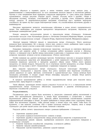 Умение общаться и понимать других в жизни человека играет очень важную роль, а
взаимопонимание и коммуникабельность на пути становления личности зависит от воспитания ребенка.
Поэтому в этом направлении были проведены следующие мероприятия: в 1 день смены игра «Давайте
познакомимся», конкурс рисунков «Портрет друга», конкурс «Лучшая песня о дружбе», чтение и
обсуждение пословиц, поговорок, стихотворений и рассказов о дружбе, очень понравился ребятам
конкурс причесок. В развлекательно-игровой программе «Солнечный круг» проявили творческие
способности. Во время игр был создан благоприятный климат, что способствовало воспитанию дружбы и
взаимовыручки.
Массовые мероприятия являются значительными событиями в жизни летнего оздоровительного
лагеря. Они необходимы для создания приподнятого эмоционального настроения, творчества, для
организации взаимодействия детей.
Конкурс анекдотов, частушечников прошел в пришкольном лагере «Солнышко». Активными
участниками частушек стали Коломийцев Даниил и ,Антонова Елизавета,Жирнова Мария, лучшими
рассказчиками юмористических историй – Стадник Игорь, Кравченко Сергей, Макарихина Дарья.
.Веселый праздник Сабантуй прошел в пришкольном лагере «Солнышко». Много различных
конкурсов было организовано: бег в мешках, получи приз, донеси в ложке, разбивание горка и другие.
Каждый ребенок принял участие в каком-либо конкурсе и получил приз.
Ежедневно проводилась утренняя гигиеническая гимнастика, состоящая из комплекса физических
упражнений для развития детей. С особым энтузиазмом ребята принимали участие в «Веселых
стартах», в командной игре в футбол между мальчиками и девочками, в подвижных играх и эстафетах. С
интересом принимали активное участие всоревновании «Полоса препятствий»
Особое внимание мы уделяли организации прогулок. Коллективные прогулки и экскурсии являются
наиболее подходящим средством для формирования у детей правильного эмоционального глубокого
понимания моральных ценностей и принципов здорового образа жизни. Ребята много времени
находились на свежем воздухе, большинство игр и спортивных занятий проводились на улице. Игровая
программа «Что мы знаем о лете?» Ознакомление с правилами поведения на природе.
День закрытия пришкольного лагеря «Солнышко». Большой гала-концерт «Каламбур» –
мероприятие, посвященное к закрытию смены. Все ребята проявили свои творческие способности,
умение держаться на сцене, фантазию, эстетический и художественный вкус. Самые активные были
награждены дипломами. А концерт создал тёплую атмосферу прощания с лагерем. Юные артисты
порадовали всех своими выступлениями.
В процессе организованной работы в летнем оздоровительном лагере дети получили массу
удовольствий, заряд бодрости и энергии.
Таким образом, организация летнего отдыха учащихся Розовской ОШ I-III ст. в пришкольном летнем
оздоровительном лагере «Солнышко» обеспечила оздоровление и развитие интеллектуальных и
творческих способностей учащихся.
Результативность.
Поставленные цели и задачи были выполнены в результате слаженной работы воспитателей и
детей. Вся воспитательная деятельность в лагере была организована в соответствии с планом
воспитательной работы на каждый день. Хорошая работа воспитателей способствовала созданию
доброжелательной атмосферы в лагере. За время пребывания в лагере ребята очень сдружились между
собой. Все воспитатели старались, чтобы детский лагерь и летний отдых стал таким, чтобы было что
вспомнить, о чем написать сочинение «Как я провел школьные каникулы». Уверены, июнь в лагере
«Солнышко» для детей нашей школы стал ярким, полезным и веселым.
Результат работы летнего пришкольного лагеря с дневным пребыванием « Солнышко»:
 Укрепление здоровья детей.
 Улучшение социально-психологического климата в лагере.
 Укрепление дружбы и сотрудничества между детьми разных возрастов и национальностей.
 Формирование умений, навыков, приобретение жизненного опыта адекватного поведения в
экстремальных ситуациях.
 Развитие творческих способностей, инициативы и активности ребёнка.
 Привитие навыков самообслуживания.
 Повышение чувства патриотизма, уважение к родной природе.
 