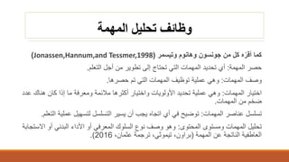 ‫المهمة‬ ‫تحليل‬ ‫وظائف‬
‫جونسون‬ ‫من‬ ‫كل‬ ‫ه‬ّ‫أقر‬ ‫كما‬‫وهانوم‬‫وتيسمر‬(Jonassen,Hannum,and Tessmer,1998)
‫حصر‬‫المهمة‬:‫إلى‬ ‫تحتاج‬ ‫التي‬ ‫المهمات‬ ‫تحديد‬ ‫أي‬‫تطوير‬‫التعلم‬ ‫أجل‬ ‫من‬.
‫المهمات‬ ‫وصف‬:‫حصرها‬ ‫تم‬ ‫التي‬ ‫المهمات‬ ‫توظيف‬ ‫عملية‬ ‫وهي‬.
‫المهمات‬ ‫اختيار‬:‫عد‬ ‫هناك‬ ‫كان‬ ‫إذا‬ ‫ما‬ ‫ومعرفة‬ ‫مالئمة‬ ‫أكثرها‬ ‫واختيار‬ ‫األولويات‬ ‫تحديد‬ ‫عملية‬ ‫وهي‬‫د‬
‫المهمات‬ ‫من‬ ‫ضخم‬.
‫المهمات‬ ‫عناصر‬ ‫تسلسل‬:‫يسير‬ ‫أن‬ ‫يجب‬ ‫اتجاه‬ ‫أي‬ ‫في‬ ‫توضيح‬‫التسلسل‬‫ا‬ ‫عملية‬ ‫لتسهيل‬‫لتعلم‬.
‫المحتوى‬ ‫ومستوى‬ ‫المهمات‬ ‫تحليل‬:‫االس‬ ‫أو‬ ‫البدني‬ ‫األداء‬ ‫أو‬ ‫المعرفي‬ ‫السلوك‬ ‫نوع‬ ‫وصف‬ ‫وهو‬‫تجابة‬
‫المهمة‬ ‫عن‬ ‫الناتجة‬ ‫العاطفية‬(،‫براون‬‫تيموثي‬،‫عثمان‬ ‫ترجمة‬ ،2016.)
 