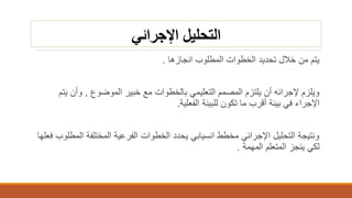 ‫اإلجرائي‬ ‫التحليل‬
‫انجازها‬ ‫المطلوب‬ ‫الخطوات‬ ‫تحديد‬ ‫خالل‬ ‫من‬ ‫يتم‬.
‫الموضوع‬ ‫خبير‬ ‫مع‬ ‫بالخطوات‬ ‫التعليمي‬ ‫المصمم‬ ‫يلتزم‬ ‫أن‬ ‫إلجرائه‬ ‫ويلزم‬,‫ي‬ ‫وأن‬‫تم‬
‫الفعلية‬ ‫للبيئة‬ ‫تكون‬ ‫ما‬ ‫أقرب‬ ‫بيئة‬ ‫في‬ ‫اإلجراء‬.
‫ال‬ ‫المختلفة‬ ‫الفرعية‬ ‫الخطوات‬ ‫يحدد‬ ‫انسيابي‬ ‫مخطط‬ ‫اإلجرائي‬ ‫التحليل‬ ‫ونتيجة‬‫فعلها‬ ‫مطلوب‬
‫المهمة‬ ‫المتعلم‬ ‫ينجز‬ ‫لكي‬.
 