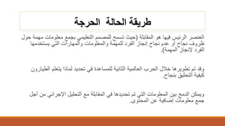 ‫الحرجة‬ ‫الحالة‬ ‫طريقة‬
‫المقابلة‬ ‫هو‬ ‫فيها‬ ‫الرئيس‬ ‫العنصر‬(‫معلوم‬ ‫بجمع‬ ‫التعليمي‬ ‫للمصمم‬ ‫تسمح‬ ‫حيث‬‫حول‬ ‫مهمة‬ ‫ات‬
‫يستخدمها‬ ‫التي‬ ‫والمهارات‬ ‫والمعلومات‬ ‫للمهمة‬ ‫الفرد‬ ‫إنجاز‬ ‫نجاح‬ ‫عدم‬ ‫أو‬ ‫نجاح‬ ‫ظروف‬
‫المهمة‬ ‫إلنجاز‬ ‫الفرد‬.)
‫ا‬ ‫يتعلم‬ ‫لماذا‬ ‫تحديد‬ ‫في‬ ‫للمساعدة‬ ‫الثانية‬ ‫العالمية‬ ‫الحرب‬ ‫خالل‬ ‫تطويرها‬ ‫تم‬ ‫وقد‬‫لطيارون‬
‫بنجاح‬ ‫التحليق‬ ‫كيفية‬.
‫اإلجرائي‬ ‫التحليل‬ ‫مع‬ ‫المقابلة‬ ‫في‬ ‫تحديدها‬ ‫تم‬ ‫التي‬ ‫المعلومات‬ ‫بين‬ ‫الدمج‬ ‫ويمكن‬‫أجل‬ ‫من‬
‫المحتوى‬ ‫عن‬ ‫إضافية‬ ‫معلومات‬ ‫جمع‬.
 