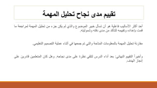 ‫المهمة‬ ‫تحليل‬ ‫نجاح‬ ‫مدى‬ ‫تقييم‬
‫أحد‬‫أكثر‬‫األساليب‬‫فاعلية‬‫هو‬‫أن‬‫تسأل‬‫خبير‬‫الموضوع‬‫والذي‬‫لم‬‫يكن‬‫جزء‬‫من‬‫تحليل‬‫المهمة‬‫لمر‬‫اجعة‬‫ما‬
‫قمت‬‫بإعداده‬‫وتقييمه‬‫للتأكد‬‫من‬‫مدى‬‫دقته‬‫وشموليته‬.
‫مقارنة‬‫تحليل‬‫المهمة‬‫بالمعلومات‬‫المتاحة‬‫والتي‬‫تم‬‫جمعها‬‫في‬‫أثناء‬‫عملية‬‫التصميم‬‫التعليمي‬.
‫وأخيرا‬‫التقييم‬‫النهائي‬:‫بعد‬‫أداء‬‫الدرس‬‫لتلقي‬‫نظرة‬‫على‬‫مدى‬‫نجاحه‬.‫وهل‬‫كان‬‫المتعلمين‬‫قا‬‫درين‬‫على‬
‫إنجاز‬‫الهدف‬.
 