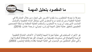 ‫بتحليل‬ ‫المقصود‬ ‫ما‬‫المهمة‬
‫معرفة‬‫في‬ ‫المشاركة‬ ‫خالل‬ ‫من‬ ‫إنجازه‬ ‫على‬ ‫قادرين‬ ‫يكونوا‬ ‫وما‬ ‫المتعلمون‬ ‫يعرفه‬ ‫ما‬
‫و‬ ‫التعليمية‬ ‫المادة‬ ‫سيشكل‬ ‫الذي‬ ‫المحتوى‬ ‫نوع‬ ‫تحديد‬ ‫ثم‬ ‫ومن‬ ‫التعليمة‬ ‫العملية‬‫التسلسل‬
‫ال‬ ‫بواسطة‬ ‫المنظمة‬ ‫العملية‬ ‫ستخدم‬ُ‫ت‬‫و‬ ،‫المحتوى‬ ‫به‬ ‫يزود‬ ‫أن‬ ‫يجب‬ ‫الذي‬ ‫المناسب‬‫مصممين‬
‫تحليل‬ ‫عملية‬ ‫لتحقيق‬ ‫التعليميين‬‫المهمة‬(‫براون‬،‫تيموثي‬،‫عثمان‬ ‫ترجمة‬ ،2016.)
‫المهمة‬ ‫تجزئة‬ ‫عملية‬ ‫في‬ ‫المستخدم‬ ‫اإلجراء‬ ‫هو‬(‫العامة‬ ‫األهداف‬ ‫أو‬ ‫الغاية‬)‫التعليمية‬
‫الرئيسة‬(‫النهائية‬)‫الفرعية‬ ‫المهمات‬ ‫من‬ ‫تفصيلية‬ ‫مستويات‬ ‫إلى‬(‫الممكنة‬)‫الم‬،‫لها‬ ‫كونة‬
‫وفعالية‬ ‫بكفاءة‬ ‫النهائية‬ ‫الغاية‬ ‫إلى‬ ‫الوصول‬ ‫من‬ ‫المتعلمين‬ ‫تمكن‬ ‫والتي‬(‫خمي‬،‫س‬2003.)
 