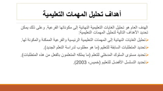 ‫التعليمية‬ ‫المهمات‬ ‫تحليل‬ ‫أهداف‬
‫الفرعية‬ ‫مكوناتها‬ ‫إلى‬ ‫النهائية‬ ‫التعليمية‬ ‫الغايات‬ ‫تحليل‬ ‫هو‬ ‫العام‬ ‫الهدف‬.‫ذ‬ ‫وعلى‬‫يمكن‬ ‫لك‬
‫التعليمية‬ ‫المهمات‬ ‫لتحليل‬ ‫التالية‬ ‫األهداف‬ ‫تحديد‬:
‫و‬ ‫الممكنة‬ ‫والفرعية‬ ‫الرئيسية‬ ‫التعليمية‬ ‫المهمات‬ ‫إلى‬ ‫النهائية‬ ‫الغايات‬ ‫تحليل‬‫المكونة‬‫لها‬.
‫للتعليم‬ ‫السابقة‬ ‫المتطلبات‬ ‫تحديد‬(‫الجديد‬ ‫التعلم‬ ‫لدراسة‬ ‫مطلوب‬ ‫هو‬ ‫ما‬.)
‫للتعلم‬ ‫المدخلي‬ ‫السلوك‬ ‫مستوى‬ ‫تحديد‬(‫الم‬ ‫هذه‬ ‫من‬ ‫بالفعل‬ ‫المتعلمون‬ ‫يملكه‬ ‫ما‬‫تطلبات‬.)
‫األفضل‬ ‫التسلسل‬ ‫تحديد‬‫للتعليم‬(،‫خميس‬2003.)
 