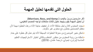 ‫المهمة‬ ‫تحليل‬ ‫تقدمها‬ ‫التي‬ ‫الحلول‬
‫ذكر‬‫ماريسون‬‫وروز‬‫وكيمب‬((Morrison, Ross, and Kemp
‫التعليمي‬ ‫المصمم‬ ‫تواجه‬ ‫مشكالت‬ ‫لثالث‬ ‫حلول‬ ‫بإيجاد‬ ‫يقوم‬ ‫المهمة‬ ‫تحليل‬ ‫أن‬:
‫يحدد‬‫ألن‬ ‫مهمة‬ ‫الخطوة‬ ‫وهذه‬ ‫األداء‬ ‫حاجة‬ ‫تخفيف‬ ‫أو‬ ‫األداء‬ ‫مشكلة‬ ‫لحل‬ ‫الالزم‬ ‫المحتوى‬
‫مألوف‬ ‫غير‬ ‫محتوى‬ ‫مع‬ ‫يعملون‬ ‫المصممين‬ ‫معظم‬.
‫ح‬ ‫على‬ ‫خطوة‬ ‫كل‬ ‫عمل‬ ‫يتم‬ ‫ألنه‬ ‫البسيطة‬ ‫الخطوات‬ ‫معرفة‬ ‫من‬ ‫الموضوع‬ ‫خبير‬ ‫تمكن‬‫دة‬.
‫ا‬ ‫االستراتيجيات‬ ‫اختيار‬ ‫وبالتالي‬ ‫المتعلم‬ ‫منظور‬ ‫من‬ ‫المحتوى‬ ‫رؤية‬ ‫من‬ ‫تمكنه‬‫لتعليم‬
‫المناسبة‬(،‫براون‬‫تيموثي‬،‫عثمان‬ ‫ترجمة‬ ،2016.)
 