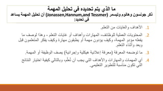 ‫المهمة‬ ‫تحليل‬ ‫في‬ ‫تحديده‬ ‫يتم‬ ‫الذي‬ ‫ما‬
‫جونسون‬ ‫ذكر‬‫وهانوم‬‫وتيسمر‬(Jonassen,Hannum,and Tessmer)‫أن‬‫يساعد‬ ‫المهمة‬ ‫تحليل‬
‫في‬‫تحديد‬:
.1‫التعلم‬ ‫من‬ ‫والغايات‬ ‫األهداف‬.
.2‫التعلم‬ ‫غايات‬ ‫أو‬ ‫وأهداف‬ ‫المهارات‬ ،‫للوظائف‬ ‫العملية‬ ‫المحتويات‬-‫ما‬ ‫لوصف‬ ‫وهذا‬
‫يفعله‬‫مؤدو‬‫المتعلمون‬ ‫يفكر‬ ‫وكيف‬ ‫مهارة‬ ‫يطبقون‬ ‫أو‬ ‫مهمة‬ ‫يؤدون‬ ‫وكيف‬ ،‫المهمة‬‫قبل‬
‫التعلم‬ ‫وأثناء‬ ‫وبعد‬.
.3‫المعرفة‬ ‫توضحه‬ ‫ما‬(‫وإجرائية‬ ‫هيكلية‬ ‫إعالنية‬ ‫معرفة‬)‫يصف‬‫المهمة‬ ‫أو‬ ‫الوظيفة‬.
.4‫أن‬ ‫يجب‬ ‫التي‬ ‫واألهداف‬ ‫والمهارات‬ ‫المهمات‬ ‫أي‬‫م‬ّ‫عل‬ُ‫ت‬‫اختيار‬ ‫كيفية‬ ‫وبالتالي‬ ،‫النتائج‬
‫التعليمي‬ ‫للتطوير‬ ‫مناسبة‬ ‫تكون‬ ‫التي‬.
 