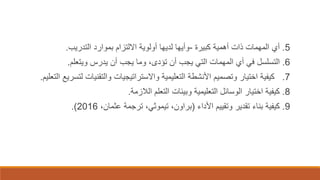 5.‫أي‬‫كبيرة‬ ‫أهمية‬ ‫ذات‬ ‫المهمات‬-‫التدريب‬ ‫بموارد‬ ‫االلتزام‬ ‫أولوية‬ ‫لديها‬ ‫وأيها‬.
6.‫التسلسل‬‫ويتعلم‬ ‫يدرس‬ ‫أن‬ ‫يجب‬ ‫وما‬ ،‫تؤدى‬ ‫أن‬ ‫يجب‬ ‫التي‬ ‫المهمات‬ ‫أي‬ ‫في‬.
7.‫ل‬ ‫والتقنيات‬ ‫واالستراتيجيات‬ ‫التعليمية‬ ‫األنشطة‬ ‫وتصميم‬ ‫اختيار‬ ‫كيفية‬‫تسريع‬‫التعليم‬.
8.‫الالزمة‬ ‫التعلم‬ ‫وبيئات‬ ‫التعليمية‬ ‫الوسائل‬ ‫اختيار‬ ‫كيفية‬.
9.‫كيفية‬‫األداء‬ ‫وتقييم‬ ‫تقدير‬ ‫بناء‬(،‫براون‬‫تيموثي‬،‫عثمان‬ ‫ترجمة‬ ،2016.)
 