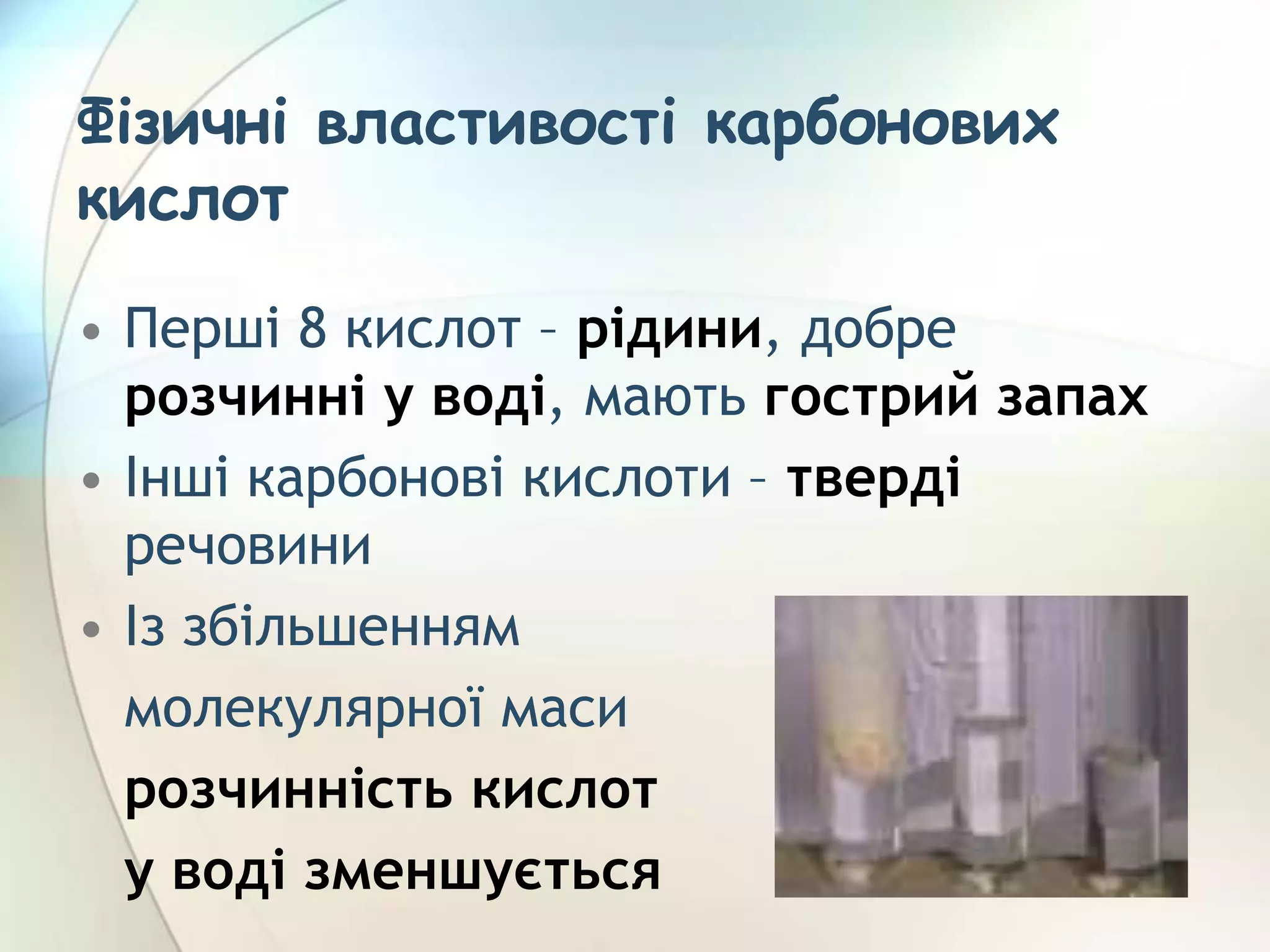 Фізичні властивості карбонових
кислот
• Перші 8 кислот – рідини, добре
розчинні у воді, мають гострий запах
• Інші карбонові кислоти – тверді
речовини
• Із збільшенням
молекулярної маси
розчинність кислот
у воді зменшується
 