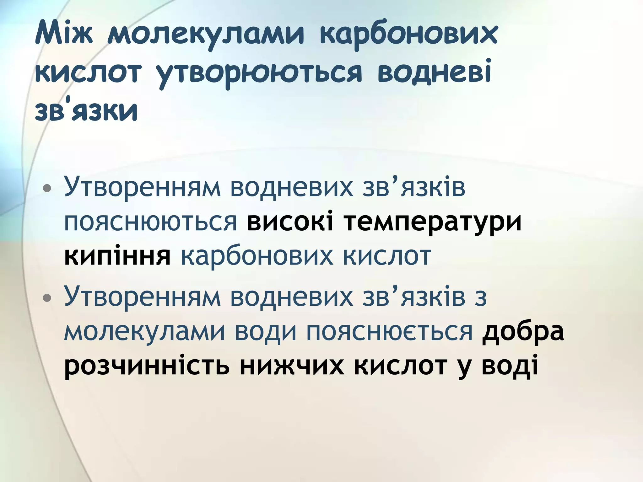 Між молекулами карбонових
кислот утворюються водневі
зв’язки
• Утворенням водневих зв’язків
пояснюються високі температури
кипіння карбонових кислот
• Утворенням водневих зв’язків з
молекулами води пояснюється добра
розчинність нижчих кислот у воді
 