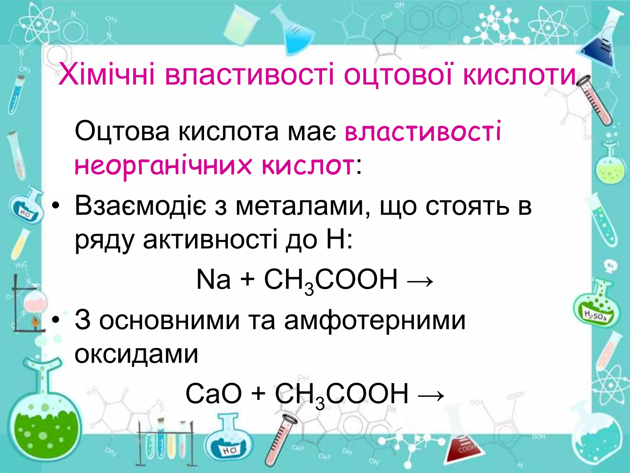 Хімічні властивості оцтової кислоти
Оцтова кислота має властивості
неорганічних кислот:
• Взаємодіє з металами, що стоять в
ряду активності до Н:
Na + CH3COOH →
• З основними та амфотерними
оксидами
CaO + СH3COOH →
 