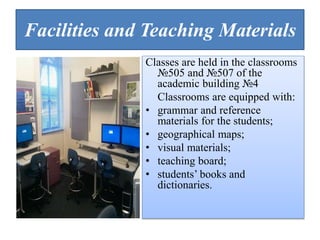 Facilities and Teaching Materials
Classes are held in the classrooms
№505 and №507 of the
academic building №4
Classrooms are equipped with:
• grammar and reference
materials for the students;
• geographical maps;
• visual materials;
• teaching board;
• students’ books and
dictionaries.
 
