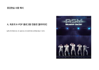 증강현실 사용 예시
A. 최초의 K-POP 홀로그램 전용관 [클라이브]
실제 콘서트를 보는 듯 실감나는 3D 입체 영상 공연을 즐길 수 있다.
 