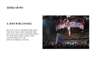 증강현실 사용 예시
B. 영국의 록 밴드 [카사비안]
360도 비디오 및 오디오 기술을 활용한 공연을 선보였다.
이들은 2014년 겨울 브릭스턴에서 진행된 클럽 공연을
360도 비디오 및 오디오 기술로 구현한 영상을 공개했는데,
VR 카메라를 장착한 사람들은 가장 좋은 자리에서
카사비안의 공연을 즐기는 것 처럼
생생한 콘서트 경험을 할 수 있도록 했다.
 