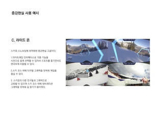 증강현실 사용 예시
C. 라이드 온
스키와 스노보딩에 최적화된 증강현실 고글이다.
1.아이트래킹 인터페이스로 각종 기능을
시선으로 쉽게 선택할 수 있어서 스포츠를 즐기면서도
편리하게 이용할 수 있다.
2.스키 코스 위에 디지털 그래픽을 덧씌워 게임을
즐길 수 있다.
3. 스키장의 다른 친구들과 그래픽으로
교류할 수 있으며 스키 코스 위에 네비게이션
그래픽을 덧씌워 길 찾기가 용이하다.
 