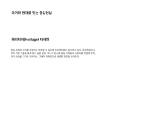 과거와 현재를 잇는 증강현실
헤리티지(Heritage) 디자인
현실 속에서 과거를 경험하고 체험할 수 있도록 프로젝트들이 증가하고 있다. 증강현실이나
위치 기반 기술을 통해 유서 깊은 공간, 역사적 장소에 담실 기록들과 사용자를 연결해 주며,
과거 모습을 그대로 재현하는 그래픽 디자인으로 생생한 현장을 보여준다.
 