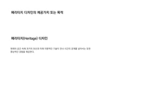 헤리티지 디자인의 제공가치 또는 목적
헤리티지(Heritage) 디자인
현재의 공간 속에 과거의 유산과 미래 지향적인 기술이 만나 시간의 경계를 넘어서는 듯한
환상적인 경험을 제공한다.
 